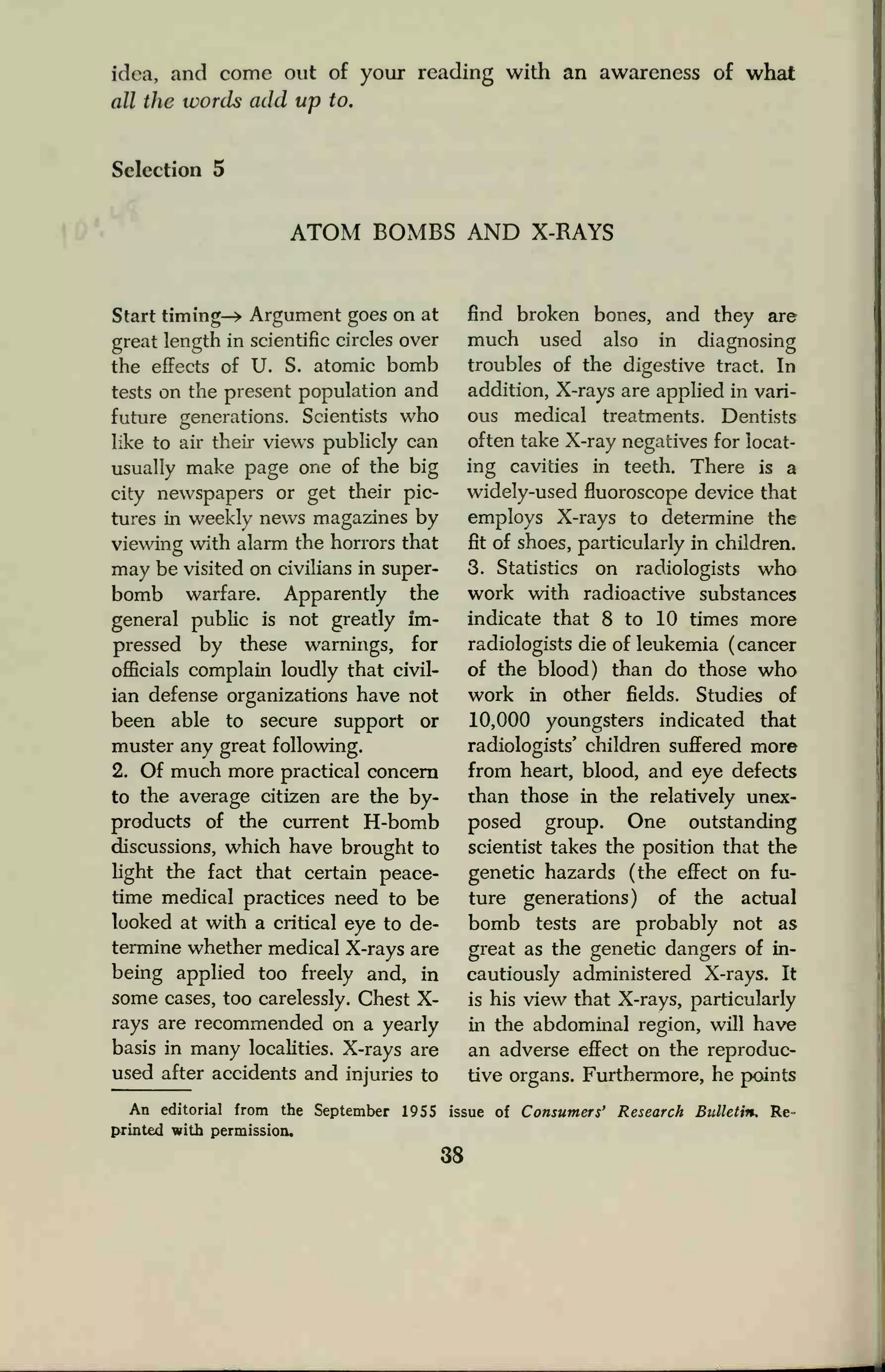 idea, and come out of your reading with an awareness of what
all the words add up to.
Selection 5
ATOM BOMBS AND X-RAYS
Start timing-* Argument goes on at
great length in scientific circles over
the effects of U. S. atomic bomb
tests on the present population and
future generations. Scientists who
like to air their views publicly can
usually make page one of the big
city newspapers or get their pic-
tures in weekly news magazines by
viewing with alarm the horrors that
may be visited on civilians in super-
bomb warfare. Apparently the
general public is not greatly im-
pressed by these warnings, for
officials complain loudly that civil-
ian defense organizations have not
been able to secure support or
muster any great following.
2. Of much more practical concern
to the average citizen are the by-
products of the current H-bomb
discussions, which have brought to
light the fact that certain peace-
time medical practices need to be
looked at with a critical eye to de-
termine whether medical X-rays are
being applied too freely and, in
some cases, too carelessly. Chest X-
rays are recommended on a yearly
basis in many localities. X-rays are
used after accidents and injuries to
find broken bones, and they are
much used also in diagnosing
troubles of the digestive tract. In
addition, X-rays are applied in vari-
ous medical treatments. Dentists
often take X-ray negatives for locat-
ing cavities in teeth. There is a
widely-used fluoroscope device that
employs X-rays to determine the
fit of shoes, particularly in children.
3. Statistics on radiologists who
work with radioactive substances
indicate that 8 to 10 times more
radiologists die of leukemia (cancer
of the blood) than do those who
work in other fields. Studies of
10,000 youngsters indicated that
radiologists' children suffered more
from heart, blood, and eye defects
than those in the relatively unex-
posed group. One outstanding
scientist takes the position that the
genetic hazards (the effect on fu-
ture generations) of the actual
bomb tests are probably not as
great as the genetic dangers of in-
cautiously administered X-rays. It
is his view that X-rays, particularly
in the abdominal region, will have
an adverse effect on the reproduc-
tive organs. Furthermore, he points
An editorial from the September 1955 issue of Consumers' Research Bulletin. Re-
printed with permission,
38
 