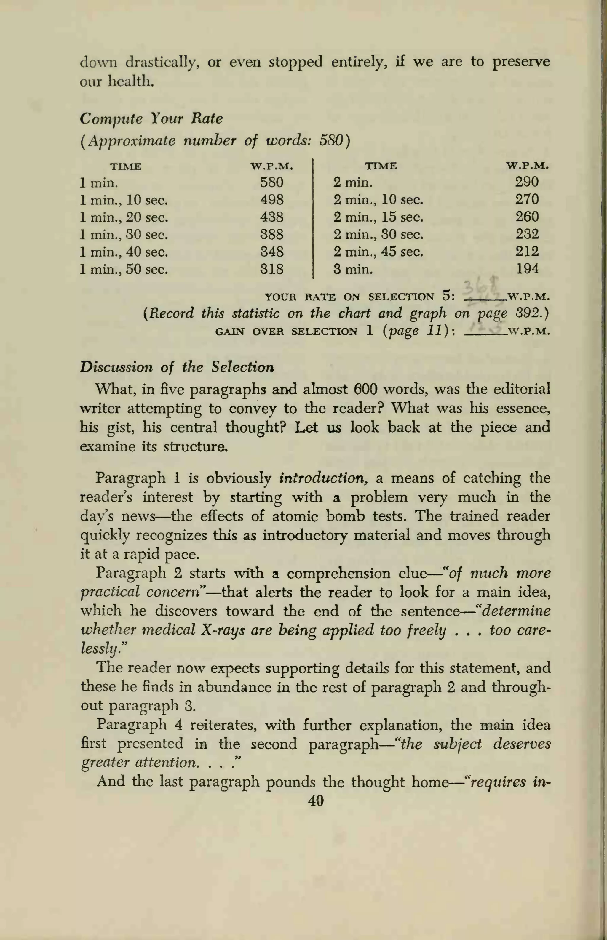 down drastically, or even stopped entirely, if we are to preserve
our health.
Compute Your Rate
(Approximate number of words: 580)
TIME W.P.M.
1 min. 580
1 min., 10 sec. 498
1 min., 20 sec. 438
1 min., 30 sec. 388
1 min., 40 sec. 348
1 min., 50 sec. 318
TIME W.P.M.
2 min. 290
2 min., 10 sec. 270
2 min., 15 sec. 260
2 min., 30 sec. 232
2 min., 45 sec. 212
3 min. 194
YOUR RATE ON SELECTION 5: W.P.M.
(Record this statistic on the chart and graph on page 392.)
GAIN OVER SELECTION 1 (page 11): W.P.M.
Discussion of the Selection
What, in five paragraphs and almost 600 words, was the editorial
writer attempting to convey to the reader? What was his essence,
his gist, his central thought? Let us look back at the piece and
examine its structure.
Paragraph 1 is obviously introduction, a means of catching the
reader's interest by starting with a problem very much in the
day's news—the effects of atomic bomb tests. The trained reader
quickly recognizes this as introductory material and moves through
it at a rapid pace.
Paragraph 2 starts with a comprehension clue "of much more
practical concern"—that alerts the reader to look for a main idea,
which he discovers toward the end of the sentence "determine
whether medical X-rays are being applied too freely . . . too care-
lessly."
The reader now expects supporting details for this statement, and
these he finds in abundance in the rest of paragraph 2 and through-
out paragraph 3.
Paragraph 4 reiterates, with further explanation, the main idea
first presented in the second paragraph "the subject deserves
greater attention. . .
."
And the last paragraph pounds the thought home "requires in-
40
 