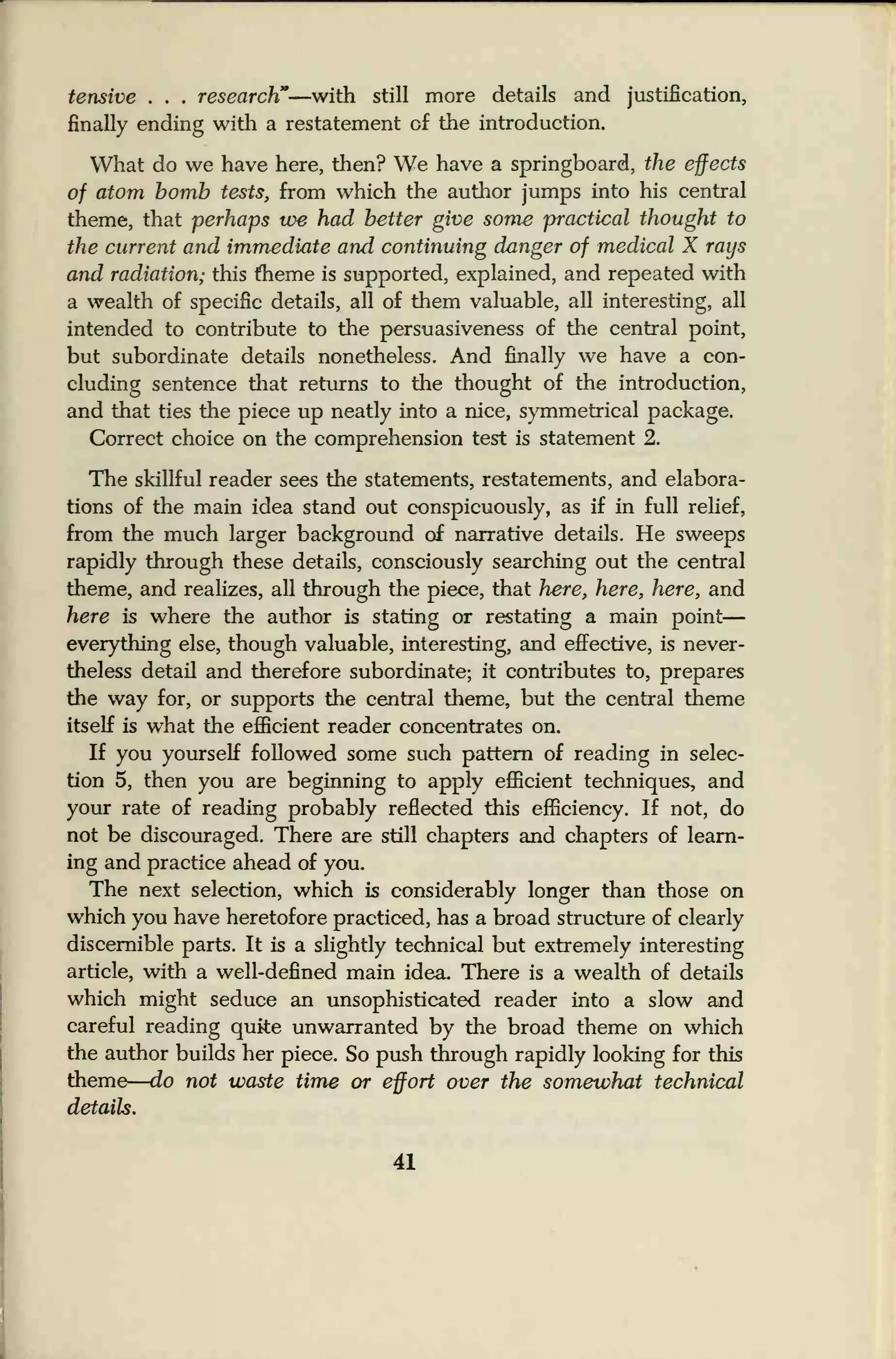 tensive . . . research"—with still more details and justification,
finally ending with a restatement of the introduction.
What do we have here, then? We have a springboard, the effects
of atom bomb tests, from which the author jumps into his central
theme, that perhaps we had better give some practical thought to
the current and immediate and continuing danger of medical X rays
and radiation; this theme is supported, explained, and repeated with
a wealth of specific details, all of them valuable, all interesting, all
intended to contribute to the persuasiveness of the central point,
but subordinate details nonetheless. And finally we have a con-
cluding sentence that returns to the thought of the introduction,
and that ties the piece up neatly into a nice, symmetrical package.
Correct choice on the comprehension test is statement 2.
The skillful reader sees the statements, restatements, and elabora-
tions of the main idea stand out conspicuously, as if in full relief,
from the much larger background of narrative details. He sweeps
rapidly through these details, consciously searching out the central
theme, and realizes, all through the piece, that here, here, here, and
here is where the author is stating or restating a main point
—
everything else, though valuable, interesting, and effective, is never-
theless detail and therefore subordinate; it contributes to, prepares
the way for, or supports the central theme, but the central theme
itself is what the efficient reader concentrates on.
If you yourself followed some such pattern of reading in selec-
tion 5, then you are beginning to apply efficient techniques, and
your rate of reading probably reflected this efficiency. If not, do
not be discouraged. There are still chapters and chapters of learn-
ing and practice ahead of you.
The next selection, which is considerably longer than those on
which you have heretofore practiced, has a broad structure of clearly
discernible parts. It is a slightly technical but extremely interesting
article, with a well-defined main idea. There is a wealth of details
which might seduce an unsophisticated reader into a slow and
careful reading quite unwarranted by the broad theme on which
the author builds her piece. So push through rapidly looking for this
theme
—
do not waste time or effort over the somewhat technical
details.
41
 