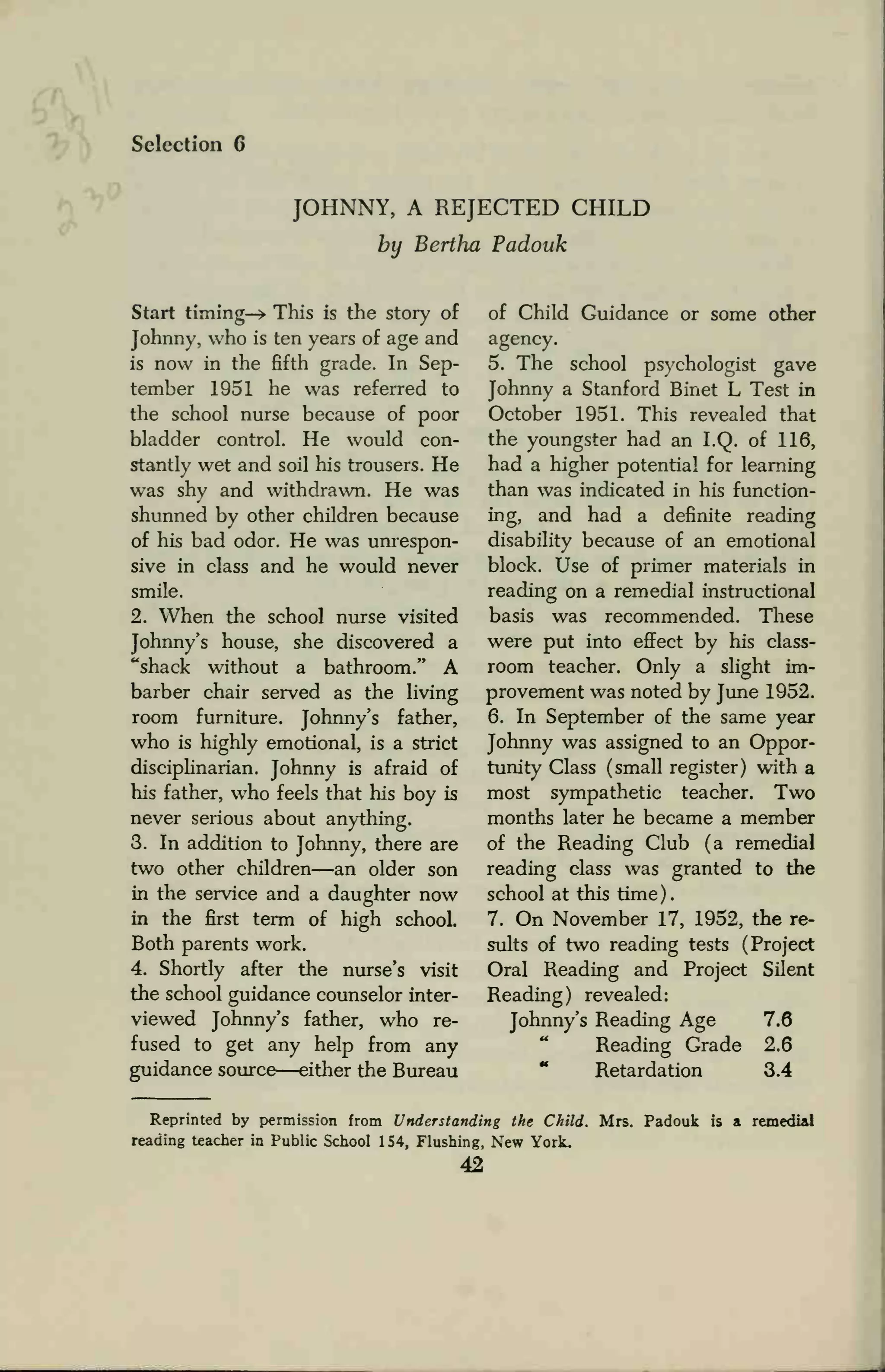 Selection 6
JOHNNY, A REJECTED CHILD
by Bertha Padouk
Start timing—* This is the story of
Johnny, who is ten years of age and
is now in the fifth grade. In Sep-
tember 1951 he was referred to
the school nurse because of poor
bladder control. He would con-
stantly wet and soil his trousers. He
was shy and withdrawn. He was
shunned by other children because
of his bad odor. He was unrespon-
sive in class and he would never
smile.
2. When the school nurse visited
Johnny's house, she discovered a
"shack without a bathroom." A
barber chair served as the living
room furniture. Johnny's father,
who is highly emotional, is a strict
disciplinarian. Johnny is afraid of
his father, who feels that his boy is
never serious about anything.
3. In addition to Johnny, there are
two other children—an older son
in the service and a daughter now
in the first term of high school.
Both parents work.
4. Shortly after the nurse's visit
the school guidance counselor inter-
viewed Johnny's father, who re-
fused to get any help from any
guidance source—either the Bureau
of Child Guidance or some other
agency.
5. The school psychologist gave
Johnny a Stanford Binet L Test in
October 1951. This revealed that
the youngster had an I.Q. of 116,
had a higher potential for learning
than was indicated in his function-
ing, and had a definite reading
disability because of an emotional
block. Use of primer materials in
reading on a remedial instructional
basis was recommended. These
were put into effect by his class-
room teacher. Only a slight im-
provement was noted by June 1952.
6. In September of the same year
Johnny was assigned to an Oppor-
tunity Class (small register) with a
most sympathetic teacher. Two
months later he became a member
of the Reading Club (a remedial
reading class was granted to the
school at this time).
7. On November 17, 1952, the re-
sults of two reading tests (Project
Oral Reading and Project Silent
Reading) revealed:
Johnny's Reading Age 7.6
Reading Grade 2.6
Retardation 3.4
Reprinted by permission from Understanding the Child. Mrs. Padouk is a remedial
reading teacher in Public School 154, Flushing, New York.
42
 