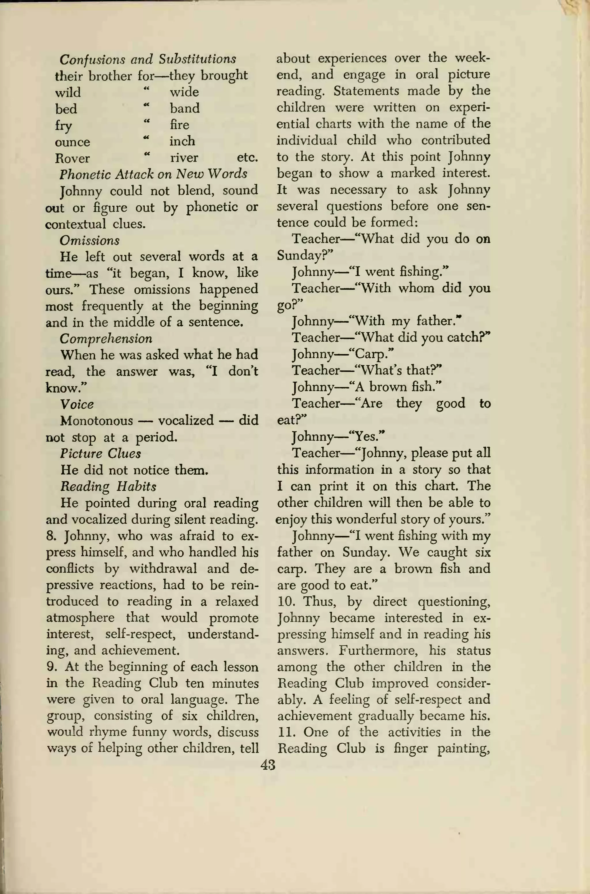Confusions and Substitutions
their brother for—they brought
wild " wide
bed
-
band
fry " fire
ounce " inch
Rover " river etc.
Phonetic Attack on New Words
Johnny could not blend, sound
out or figure out by phonetic or
contextual clues.
Omissions
He left out several words at a
time—as "it began, I know, like
ours." These omissions happened
most frequently at the beginning
and in the middle of a sentence.
Comprehension
When he was asked what he had
read, the answer was, "I don't
know."
Voice
Monotonous — vocalized — did
not stop at a period.
Picture Clues
He did not notice them.
Reading Habits
He pointed during oral reading
and vocalized during silent reading.
8. Johnny, who was afraid to ex-
press himself, and who handled his
conflicts by withdrawal and de-
pressive reactions, had to be rein-
troduced to reading in a relaxed
atmosphere that would promote
interest, self-respect, understand-
ing, and achievement.
9. At the beginning of each lesson
in the Reading Club ten minutes
were given to oral language. The
group, consisting of six children,
would rhyme funny words, discuss
ways of helping other children, tell
43
about experiences over the week-
end, and engage in oral picture
reading. Statements made by the
children were written on experi-
ential charts with the name of the
individual child who contributed
to the story. At this point Johnny
began to show a marked interest.
It was necessary to ask Johnny
several questions before one sen-
tence could be formed:
Teacher
—"What did you do on
Sunday?"
Johnny
—"I went fishing."
Teacher
—"With whom did you
go?"
Johnny
—"With my father."
Teacher—"What did you catch?"
Johnny
—"Carp."
Teacher
—"What's that?"
Johnny
—"A brown fish."
Teacher
—"Are they good to
eat?"
Johnny
—"Yes."
Teacher
—"Johnny, please put all
this information in a story so that
I can print it on this chart. The
other children will then be able to
enjoy this wonderful story of yours."
Johnny
—"I went fishing with my
father on Sunday. We caught six
carp. They are a brown fish and
are good to eat."
10. Thus, by direct questioning,
Johnny became interested in ex-
pressing himself and in reading his
answers. Furthermore, his status
among the other children in the
Reading Club improved consider-
ably. A feeling of self-respect and
achievement gradually became his.
11. One of the activities in the
Reading Club is finger painting,
 