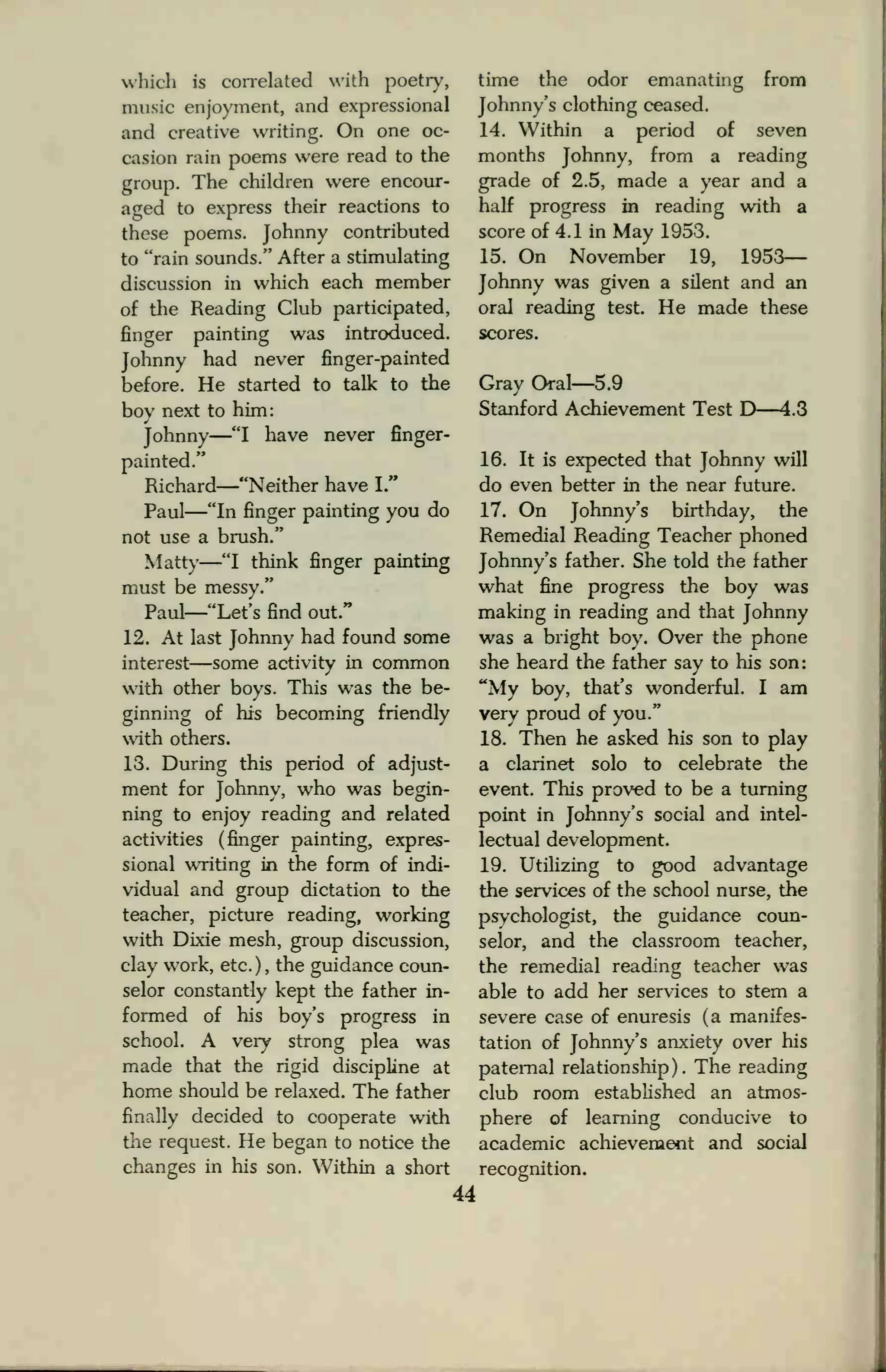 which is correlated with poetry,
music enjoyment, and expressional
and creative writing. On one oc-
casion rain poems were read to the
group. The children were encour-
aged to express their reactions to
these poems. Johnny contributed
to "rain sounds." After a stimulating
discussion in which each member
of the Reading Club participated,
finger painting was introduced.
Johnny had never finger-painted
before. He started to talk to the
boy next to him:
Johnny
—"I have never finger-
painted."
Richard
—"Neither have I."
Paul
—"In finger painting you do
not use a brush."
Matty
—"I think finger painting
must be messy."
Paul
—"Let's find out."
12. At last Johnny had found some
interest—some activity in common
with other boys. This was the be-
ginning of his becoming friendly
with others.
13. During this period of adjust-
ment for Johnny, who was begin-
ning to enjoy reading and related
activities (finger painting, expres-
sional writing in the form of indi-
vidual and group dictation to the
teacher, picture reading, working
with Dixie mesh, group discussion,
clay work, etc.), the guidance coun-
selor constantly kept the father in-
formed of his boy's progress in
school. A very strong plea was
made that the rigid discipline at
home should be relaxed. The father
finally decided to cooperate with
the request. He began to notice the
changes in his son. Within a short
44
time the odor emanating from
Johnny's clothing ceased.
14. Within a period of seven
months Johnny, from a reading
grade of 2.5, made a year and a
half progress in reading with a
score of 4.1 in May 1953.
15. On November 19, 1953—
Johnny was given a silent and an
oral reading test. He made these
scores.
Gray Oral—5.9
Stanford Achievement Test D—4.3
16. It is expected that Johnny will
do even better in the near future.
17. On Johnny's birthday, the
Remedial Reading Teacher phoned
Johnny's father. She told the father
what fine progress the boy was
making in reading and that Johnny
was a bright boy. Over the phone
she heard the father say to his son:
"My boy, that's wonderful. I am
very proud of you."
18. Then he asked his son to play
a clarinet solo to celebrate the
event. This proved to be a turning
point in Johnny's social and intel-
lectual development.
19. Utilizing to good advantage
the services of the school nurse, the
psychologist, the guidance coun-
selor, and the classroom teacher,
the remedial reading teacher was
able to add her services to stem a
severe case of enuresis (a manifes-
tation of Johnny's anxiety over his
paternal relationship). The reading
club room established an atmos-
phere of learning conducive to
academic achievement and social
recognition.
 