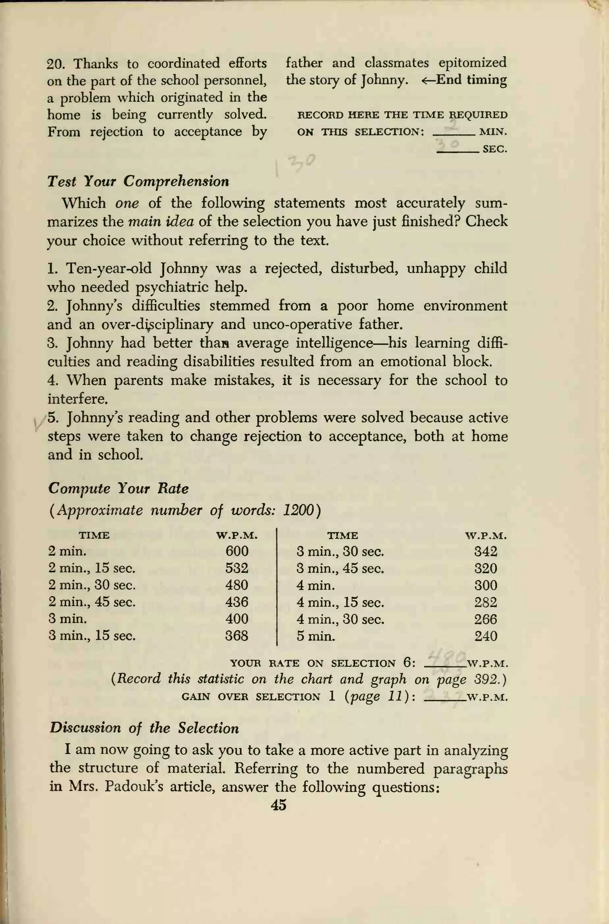 20. Thanks to coordinated efforts
on the part of the school personnel,
a problem which originated in the
home is being currently solved.
From rejection to acceptance by
father and classmates epitomized
the story of Johnny. <—End timing
RECORD HERE THE TIME REQUIRED
ON THIS SELECTION: MIN.
SEC.
Test Your Comprehension
Which one of the following statements most accurately sum-
marizes the main idea of the selection you have just finished? Check
your choice without referring to the text.
1. Ten-year-old Johnny was a rejected, disturbed, unhappy child
who needed psychiatric help.
2. Johnny's difficulties stemmed from a poor home environment
and an over-disciplinary and unco-operative father.
3. Johnny had better tha» average intelligence—his learning diffi-
culties and reading disabilities resulted from an emotional block.
4. When parents make mistakes, it is necessary for the school to
interfere.
5. Johnny's reading and other problems were solved because active
steps were taken to change rejection to acceptance, both at home
and in school.
Compute Your Rate
(Approximate number of words: 1200)
TIME
2 min.
2 min., 15 sec.
2 min., 30 sec.
2 min., 45 sec.
3 min.
3 min., 15 sec.
W.P.M.
600
532
480
436
400
368
TIME
3 min., 30 sec.
3 min., 45 sec.
4 min.
4 min., 15 sec.
4 min., 30 sec.
5 min.
W.P.M.
342
320
300
282
266
240
YOUR RATE ON SELECTION 6: .W.P.M.
(Record this statistic on the chart and graph on page 392.)
GAIN OVER SELECTION 1 (page 11): W.P.M.
Discussion of the Selection
I am now going to ask you to take a more active part in analyzing
the structure of material. Referring to the numbered paragraphs
in Mrs. Padouk's article, answer the following questions:
45
 