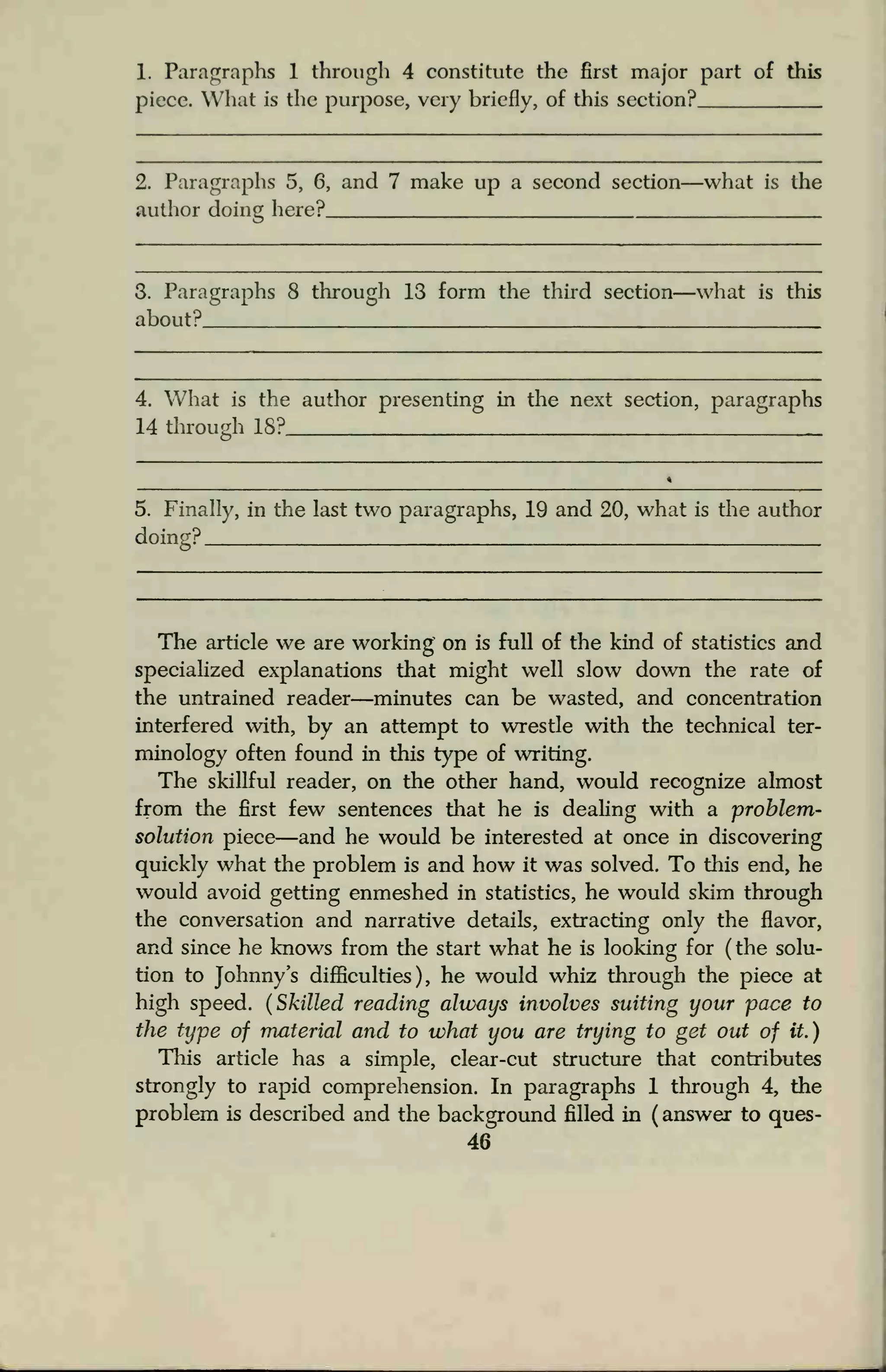 1. Paragraphs 1 through 4 constitute the first major part of this
piece. What is the purpose, very briefly, of this section?
2. Paragraphs 5, 6, and 7 make up a second section—what is the
author doing here?
3. Paragraphs 8 through 13 form the thud section—what is this
about?
4. What is the author presenting in the next section, paragraphs
14 through 18?
5. Finally, in the last two paragraphs, 19 and 20, what is the author
doing?
The article we are working on is full of the kind of statistics and
specialized explanations that might well slow down the rate of
the untrained reader—minutes can be wasted, and concentration
interfered with, by an attempt to wrestle with the technical ter-
minology often found in this type of writing.
The skillful reader, on the other hand, would recognize almost
from the first few sentences that he is dealing with a problem-
solution piece—and he would be interested at once in discovering
quickly what the problem is and how it was solved. To this end, he
would avoid getting enmeshed in statistics, he would skim through
the conversation and narrative details, extracting only the flavor,
and since he knows from the start what he is looking for (the solu-
tion to Johnny's difficulties), he would whiz through the piece at
high speed. (Skilled reading always involves suiting your pace to
the type of material and to what you are trying to get out of it.)
This article has a simple, clear-cut structure that contributes
strongly to rapid comprehension. In paragraphs 1 through 4, the
problem is described and the background filled in ( answer to ques-
46
 