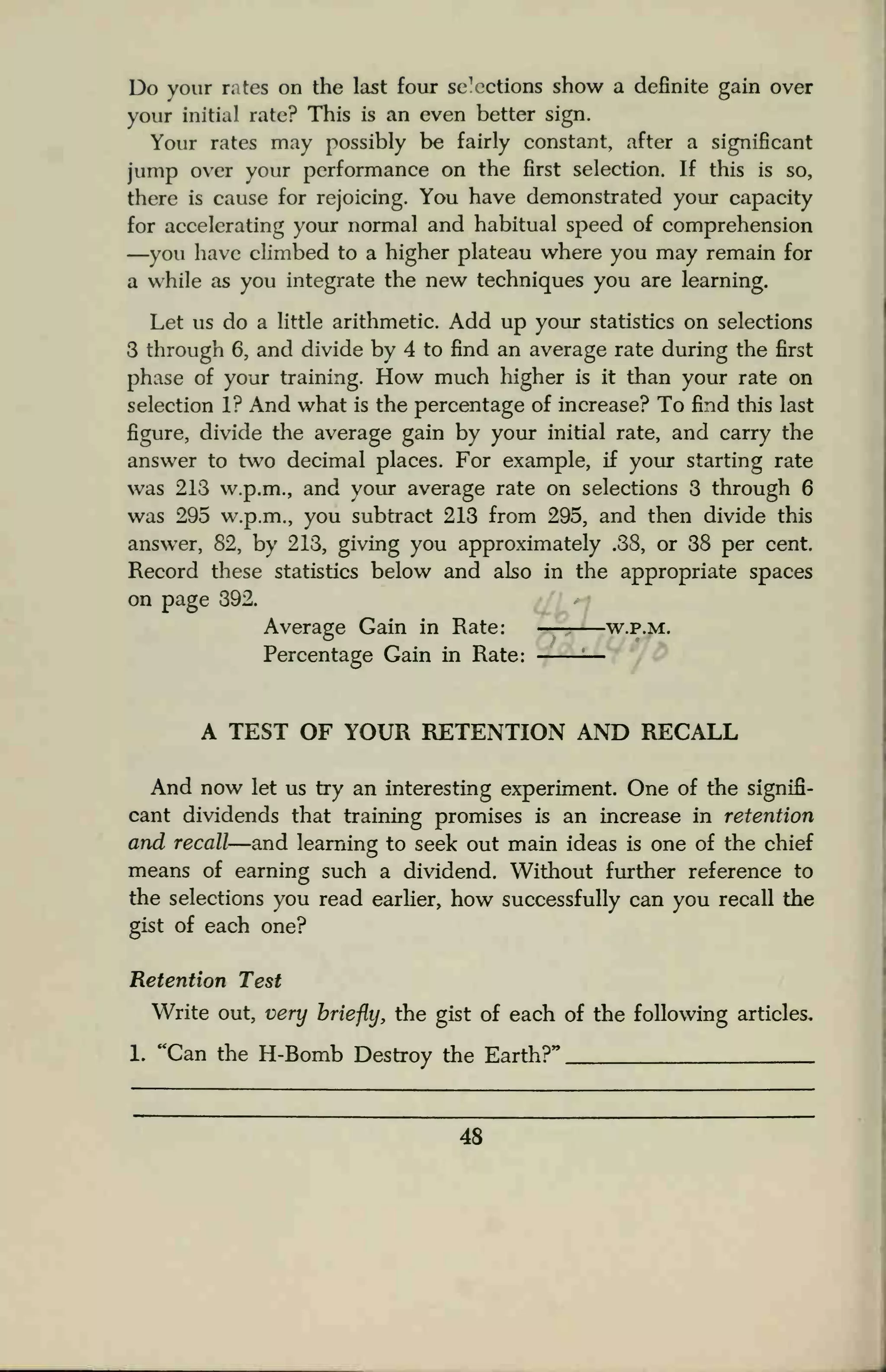 Do your rates on the last four sections show a definite gain over
your initial rate? This is an even better sign.
Your rates may possibly be fairly constant, after a significant
jump over your performance on the first selection. If this is so,
there is cause for rejoicing. You have demonstrated your capacity
for accelerating your normal and habitual speed of comprehension
—you have climbed to a higher plateau where you may remain for
a while as you integrate the new techniques you are learning.
Let us do a little arithmetic. Add up your statistics on selections
3 through 6, and divide by 4 to find an average rate during the first
phase of your training. How much higher is it than your rate on
selection 1? And what is the percentage of increase? To find this last
figure, divide the average gain by your initial rate, and carry the
answer to two decimal places. For example, if your starting rate
was 213 w.p.m., and your average rate on selections 3 through 6
was 295 w.p.m., you subtract 213 from 295, and then divide this
answer, 82, by 213, giving you approximately .38, or 38 per cent.
Record these statistics below and also in the appropriate spaces
on page 392.
Average Gain in Rate: w.p.m.
Percentage Gain in Rate: —
A TEST OF YOUR RETENTION AND RECALL
And now let us try an interesting experiment. One of the signifi-
cant dividends that training promises is an increase in retention
and recall—and learning to seek out main ideas is one of the chief
means of earning such a dividend. Without further reference to
the selections you read earlier, how successfully can you recall the
gist of each one?
Retention Test
Write out, very briefly, the gist of each of the following articles,
1. "Can the H-Romb Destroy the Earth?"
48
 