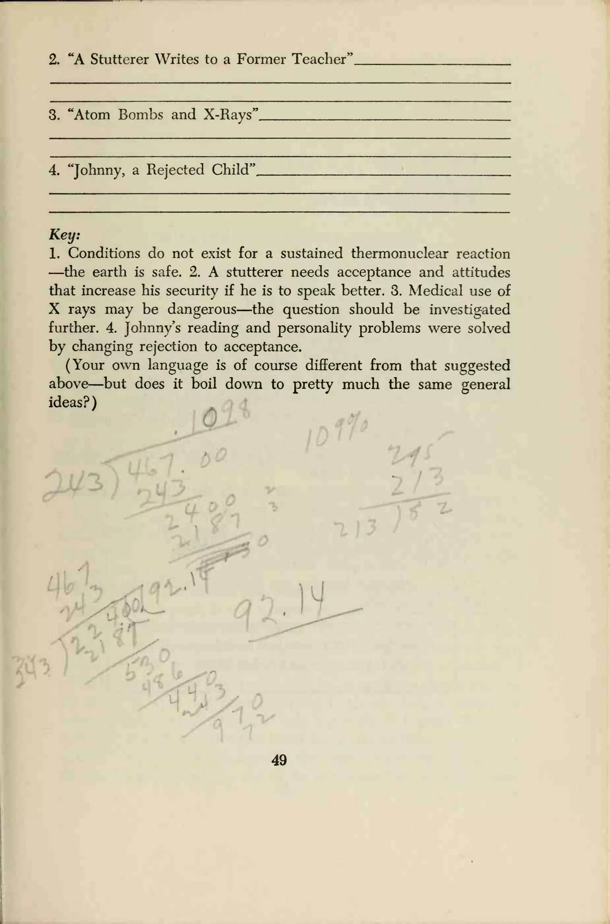 2. "A Stutterer Writes to a Former Teacher'
3. "Atom Bombs and X-Rays'
4. "Johnny, a Rejected Child'
Key:
1. Conditions do not exist for a sustained thermonuclear reaction
—the earth is safe. 2. A stutterer needs acceptance and attitudes
that increase his security if he is to speak better. 3. Medical use of
X rays may be dangerous—the question should be investigated
further. 4. Johnny's reading and personality problems were solved
by changing rejection to acceptance.
(Your own language is of course different from that suggested
above—but does it boil down to pretty much the same general
ideas?) '
/
,w
49
 