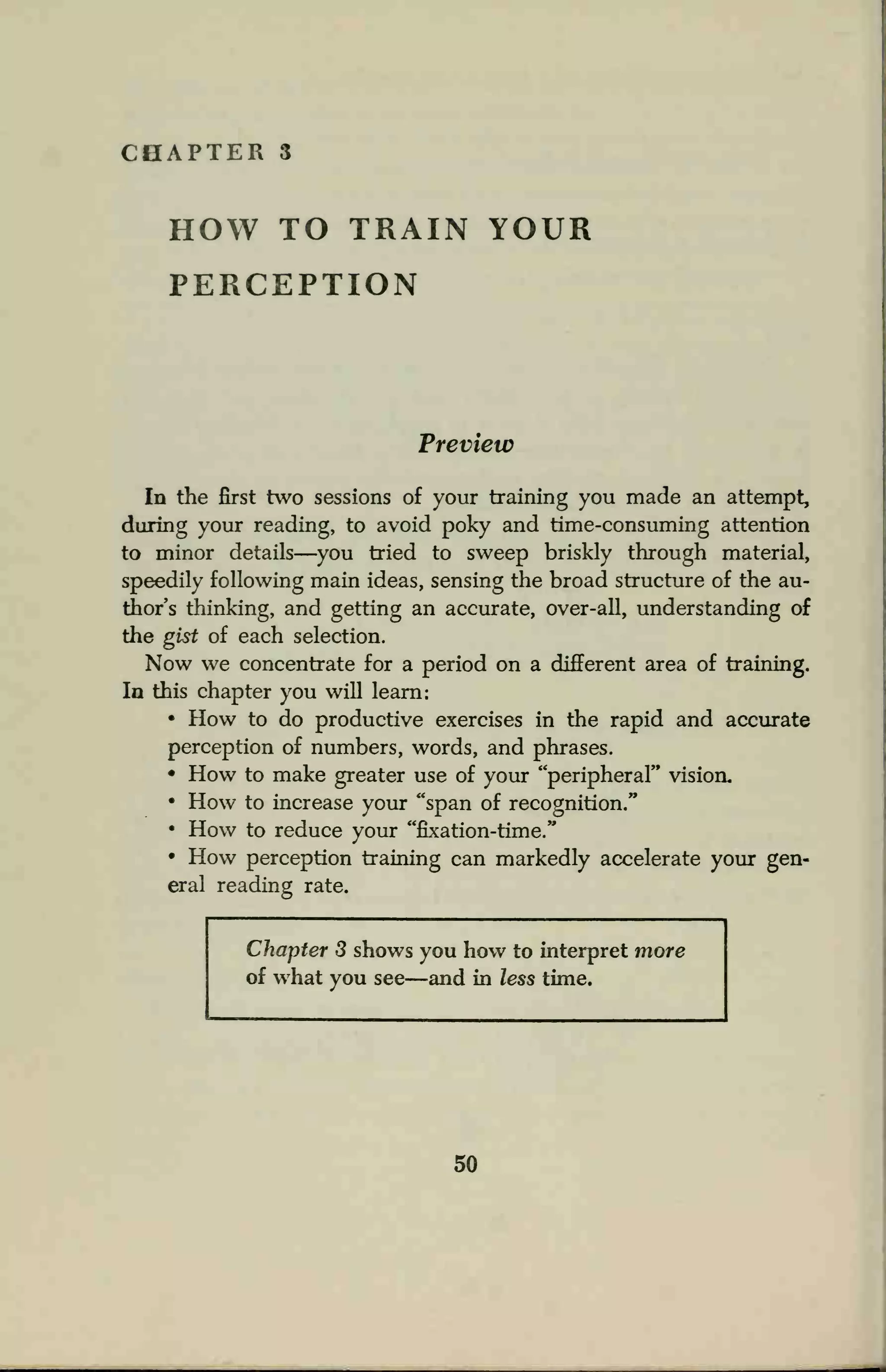 CHAPTER 3
HOW TO TRAIN YOUR
PERCEPTION
Preview
In the first two sessions of your training you made an attempt,
during your reading, to avoid poky and time-consuming attention
to minor details—you tried to sweep briskly through material,
speedily following main ideas, sensing the broad structure of the au-
thor's thinking, and getting an accurate, over-all, understanding of
the gist of each selection.
Now we concentrate for a period on a different area of training.
In this chapter you will learn:
• How to do productive exercises in the rapid and accurate
perception of numbers, words, and phrases.
• How to make greater use of your "peripheral" vision.
• How to increase your "span of recognition."
• How to reduce your "fixation-time."
• How perception training can markedly accelerate your gen-
eral reading rate.
Chapter 3 shows you how to interpret more
of what you see—and in less time.
50
 
