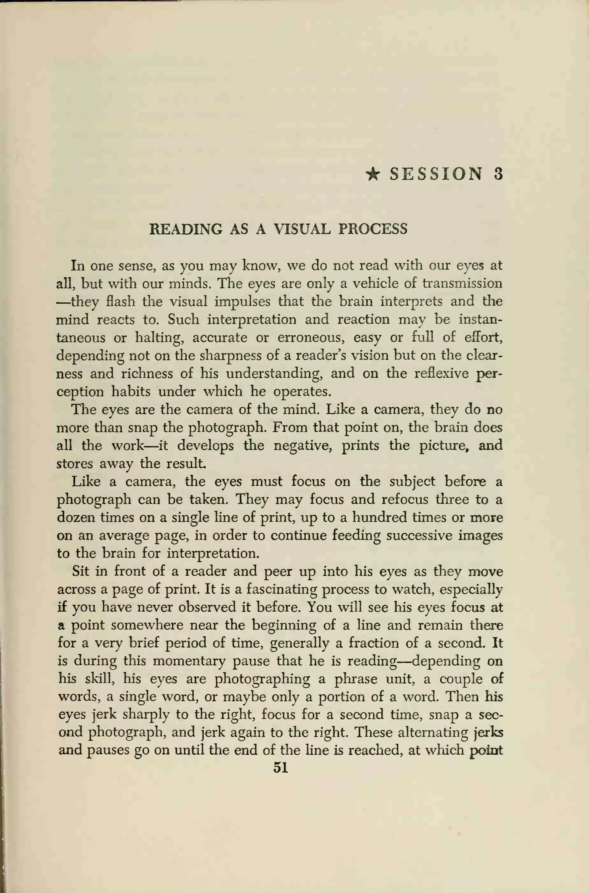 • SESSION 3
READING AS A VISUAL PROCESS
In one sense, as you may know, we do not read with our eyes at
all, but with our minds. The eyes are only a vehicle of transmission
—they flash the visual impulses that the brain interprets and the
mind reacts to. Such interpretation and reaction may be instan-
taneous or halting, accurate or erroneous, easy or full of effort,
depending not on the sharpness of a reader's vision but on the clear-
ness and richness of his understanding, and on the reflexive per-
ception habits under which he operates.
The eyes are the camera of the mind. Like a camera, they do no
more than snap the photograph. From that point on, the brain does
all the work—it develops the negative, prints the picture, and
stores away the result
Like a camera, the eyes must focus on the subject before a
photograph can be taken. They may focus and refocus three to a
dozen times on a single line of print, up to a hundred times or more
on an average page, in order to continue feeding successive images
to the brain for interpretation.
Sit in front of a reader and peer up into his eyes as they move
across a page of print. It is a fascinating process to watch, especially
if you have never observed it before. You will see his eyes focus at
a point somewhere near the beginning of a line and remain there
for a very brief period of time, generally a fraction of a second. It
is during this momentary pause that he is reading—depending on
his skill, his eyes are photographing a phrase unit, a couple of
words, a single word, or maybe only a portion of a word. Then his
eyes jerk sharply to the right, focus for a second time, snap a sec-
ond photograph, and jerk again to the right. These alternating jerks
and pauses go on until the end of the line is reached, at which point
51
 