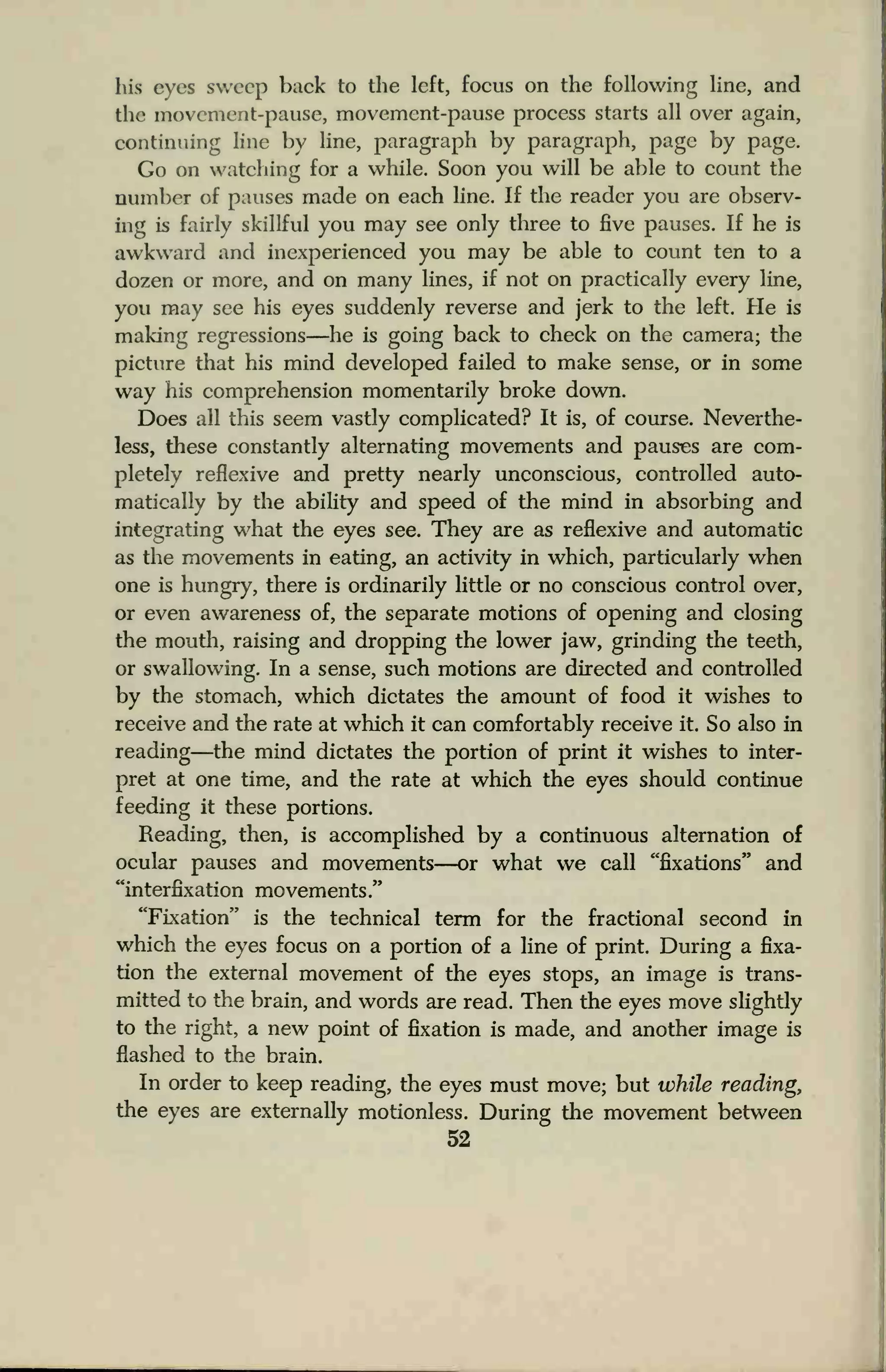 his eyes sweep back to the left, focus on the following line, and
the movement-pause, movement-pause process starts all over again,
continuing line by line, paragraph by paragraph, page by page.
Go on watching for a while. Soon you will be able to count the
number of pauses made on each line. If the reader you are observ-
ing is fairly skillful you may see only three to five pauses. If he is
awkward and inexperienced you may be able to count ten to a
dozen or more, and on many lines, if not on practically every line,
you may see his eyes suddenly reverse and jerk to the left. He is
making regressions—he is going back to check on the camera; the
picture that his mind developed failed to make sense, or in some
way his comprehension momentarily broke down.
Does all this seem vastly complicated? It is, of course. Neverthe-
less, these constantly alternating movements and pauses are com-
pletely reflexive and pretty nearly unconscious, controlled auto-
matically by die ability and speed of the mind in absorbing and
integrating what the eyes see. They are as reflexive and automatic
as the movements in eating, an activity in which, particularly when
one is hungry, there is ordinarily little or no conscious control over,
or even awareness of, the separate motions of opening and closing
the mouth, raising and dropping the lower jaw, grinding the teeth,
or swallowing. In a sense, such motions are directed and controlled
by the stomach, which dictates the amount of food it wishes to
receive and the rate at which it can comfortably receive it. So also in
reading—the mind dictates the portion of print it wishes to inter-
pret at one time, and the rate at which the eyes should continue
feeding it these portions.
Reading, then, is accomplished by a continuous alternation of
ocular pauses and movements—or what we call "fixations" and
"interfixation movements
."
"Fixation" is the technical term for the fractional second in
which the eyes focus on a portion of a line of print. During a fixa-
tion the external movement of the eyes stops, an image is trans-
mitted to the brain, and words are read. Then the eyes move slightly
to the right, a new point of fixation is made, and another image is
flashed to the brain.
In order to keep reading, the eyes must move; but while reading,
the eyes are externally motionless. During the movement between
52
 