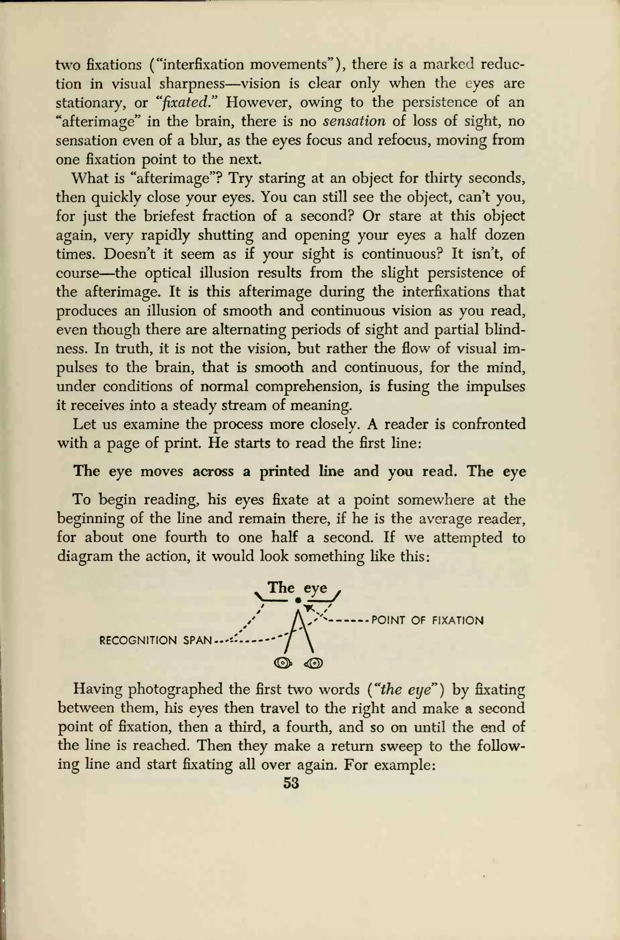 two fixations ( "interfixation movements" ) , there is a marked reduc-
tion in visual sharpness—vision is clear only when the eyes are
stationary, or "fixated." However, owing to the persistence of an
"afterimage" in the brain, there is no sensation of loss of sight, no
sensation even of a blur, as the eyes focus and refocus, moving from
one fixation point to the next
What is "afterimage"? Try staring at an object for thirty seconds,
then quickly close your eyes. You can still see the object, can't you,
for just the briefest fraction of a second? Or stare at this object
again, very rapidly shutting and opening your eyes a half dozen
times. Doesn't it seem as if your sight is continuous? It isn't, of
course—the optical illusion results from the slight persistence of
the afterimage. It is this afterimage during the interfixations that
produces an illusion of smooth and continuous vision as you read,
even though there are alternating periods of sight and partial blind-
ness. In truth, it is not the vision, but rather the flow of visual im-
pulses to the brain, that is smooth and continuous, for the mind,
under conditions of normal comprehension, is fusing the impulses
it receives into a steady stream of meaning.
Let us examine the process more closely. A reader is confronted
with a page of print. He starts to read the first line:
The eye moves across a printed line and you read. The eye
To begin reading, his eyes fixate at a point somewhere at the
beginning of the line and remain there, if he is the average reader,
for about one fourth to one half a second. If we attempted to
diagram the action, it would look something like this:
The eye
POINT OF FIXATION
RECOGNITION SPAN
Having photographed the first two words ("the eye") by fixating
between them, his eyes then travel to the right and make a second
point of fixation, then a third, a fourth, and so on until the end of
the line is reached. Then they make a return sweep to the follow-
ing line and start fixating all over again. For example:
53
 