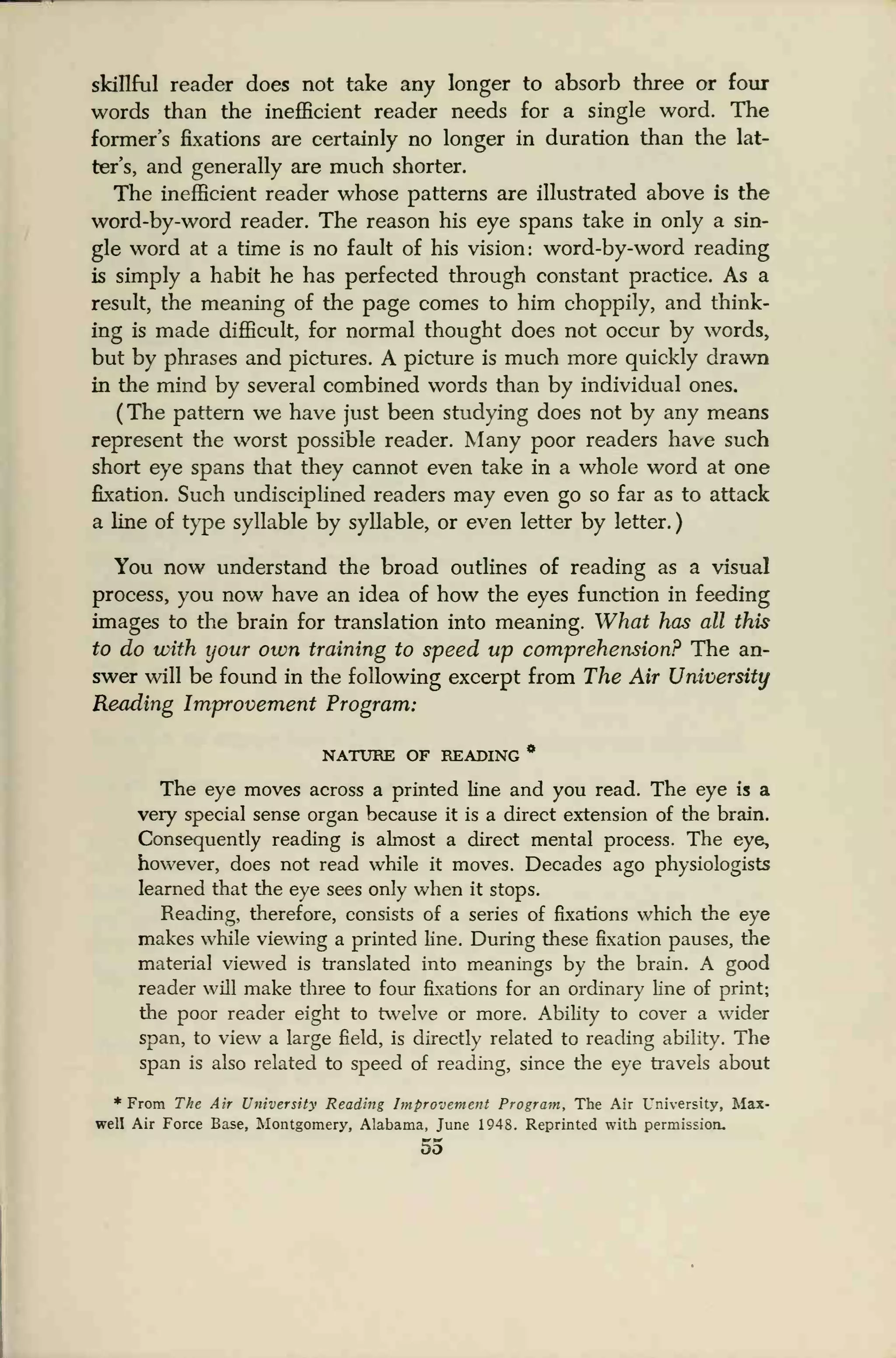 sicillful reader does not take any longer to absorb three or four
words than the inefficient reader needs for a single word. The
former's fixations are certainly no longer in duration than the lat-
ter's, and generally are much shorter.
The inefficient reader whose patterns are illustrated above is the
word-by-word reader. The reason his eye spans take in only a sin-
gle word at a time is no fault of his vision: word-by-word reading
is simply a habit he has perfected through constant practice. As a
result, the meaning of the page comes to him choppily, and think-
ing is made difficult, for normal thought does not occur by words,
but by phrases and pictures. A picture is much more quickly drawn
in the mind by several combined words than by individual ones.
(The pattern we have just been studying does not by any means
represent the worst possible reader. Many poor readers have such
short eye spans that they cannot even take in a whole word at one
fixation. Such undisciplined readers may even go so far as to attack
a line of type syllable by syllable, or even letter by letter.
)
You now understand the broad outlines of reading as a visual
process, you now have an idea of how the eyes function in feeding
images to the brain for translation into meaning. What has all this
to do with your own training to speed up comprehension? The an-
swer will be found in the following excerpt from The Air University
Reading Improvement Program:
NATURE OF READING *
The eye moves across a printed line and you read. The eye is a
very special sense organ because it is a direct extension of the brain.
Consequently reading is almost a direct mental process. The eye,
however, does not read while it moves. Decades ago physiologists
learned that the eye sees only when it stops.
Reading, therefore, consists of a series of fixations which the eye
makes while viewing a printed line. During these fixation pauses, the
material viewed is translated into meanings by the brain. A good
reader will make three to four fixations for an ordinary line of print;
the poor reader eight to twelve or more. Ability to cover a wider
span, to view a large field, is directly related to reading ability. The
span is also related to speed of reading, since the eye travels about
From The Air University Reading Improvement Program, The Air University, Max-
well Air Force Base, Montgomery, Alabama, June 1948. Reprinted with permission.
55
 