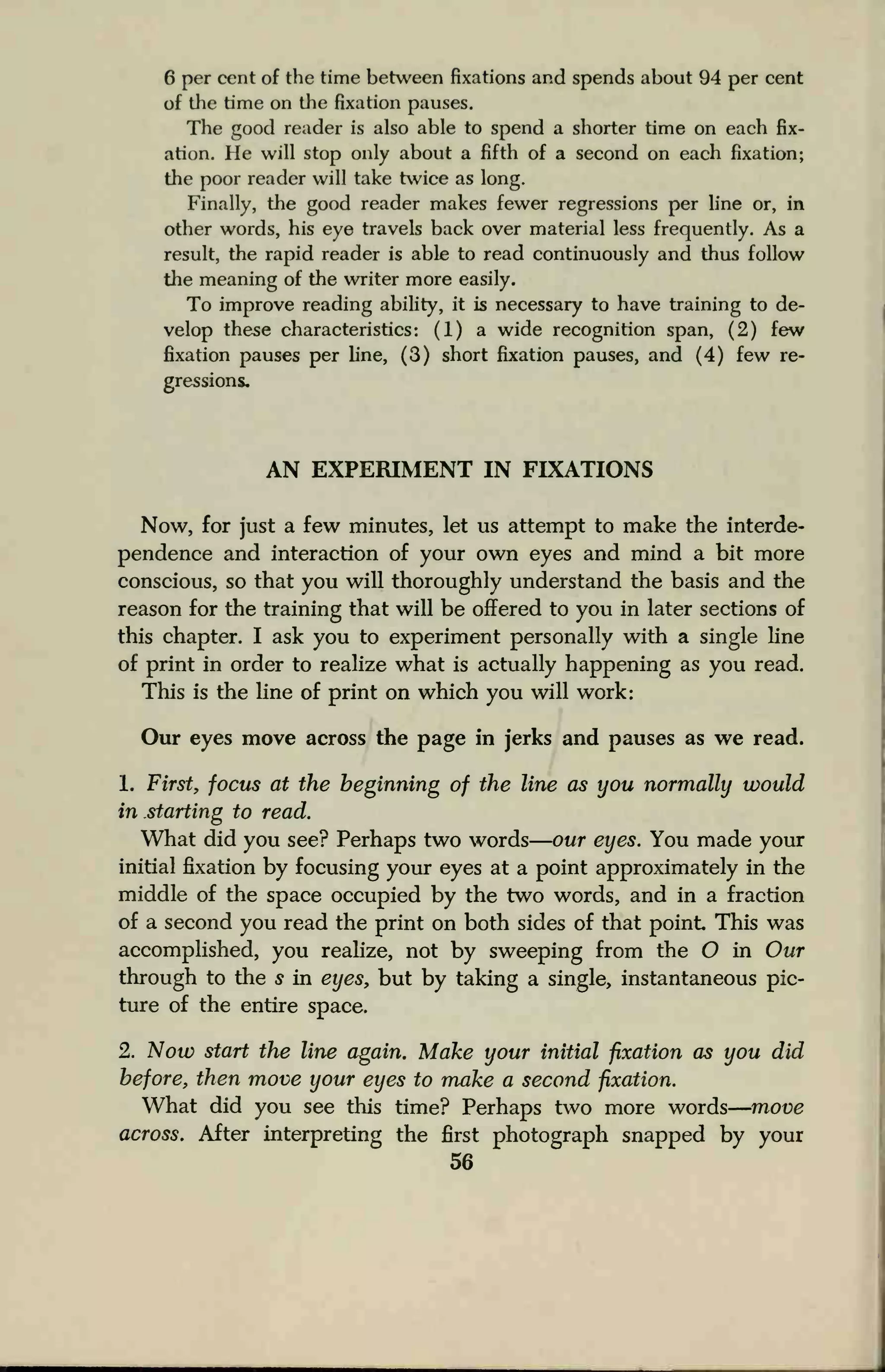 6 per cent of the time between fixations and spends about 94 per cent
of the time on the fixation pauses.
The good reader is also able to spend a shorter time on each fix-
ation. He will stop only about a fifth of a second on each fixation;
the poor reader will take twice as long.
Finally, the good reader makes fewer regressions per line or, in
other words, his eye travels back over material less frequently. As a
result, the rapid reader is able to read continuously and thus follow
the meaning of the writer more easily.
To improve reading ability, it is necessary to have training to de-
velop these characteristics: (1) a wide recognition span, (2) few
fixation pauses per line, (3) short fixation pauses, and (4) few re-
gressions.
AN EXPERIMENT IN FIXATIONS
Now, for just a few minutes, let us attempt to make the interde-
pendence and interaction of your own eyes and mind a bit more
conscious, so that you will thoroughly understand the basis and the
reason for the training that will be offered to you in later sections of
this chapter. I ask you to experiment personally with a single line
of print in order to realize what is actually happening as you read.
This is the line of print on which you will work:
Our eyes move across the page in jerks and pauses as we read.
1. First, focus at the beginning of the line as you normally would
in starting to read.
What did you see? Perhaps two words our eyes. You made your
initial fixation by focusing your eyes at a point approximately in the
middle of the space occupied by the two words, and in a fraction
of a second you read the print on both sides of that point This was
accomplished, you realize, not by sweeping from the O in Our
through to the s in eyes, but by taking a single, instantaneous pic-
ture of the entire space.
2. Now start the line again. Make your initial fixation as you did
before, then move your eyes to make a second fixation.
What did you see this time? Perhaps two more words move
across. After interpreting the first photograph snapped by your
56
 
