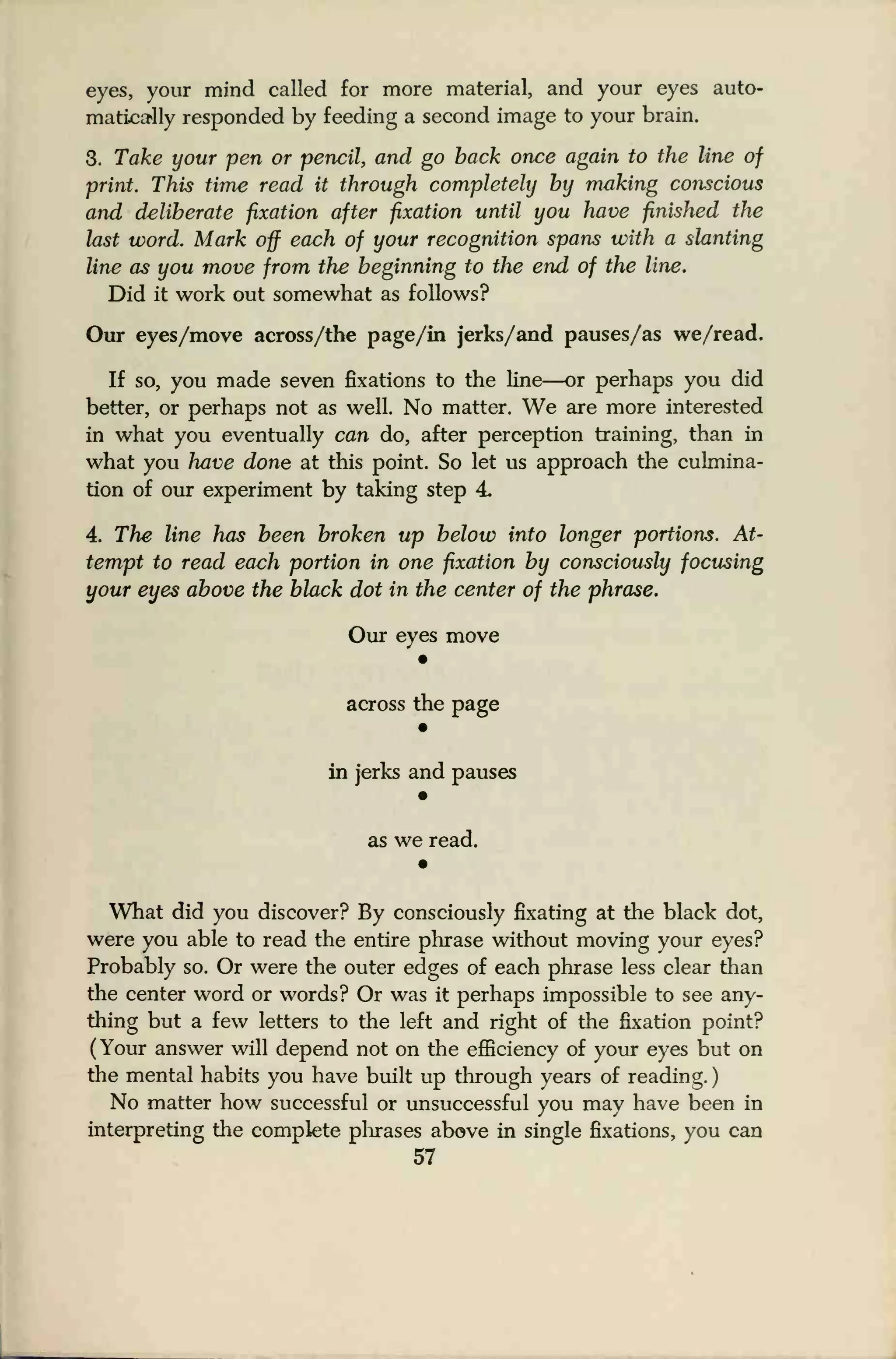 eyes, your mind called for more material, and your eyes auto-
matically responded by feeding a second image to your brain.
3. Take your pen or pencil, and go back once again to the line of
print. This time read it through completely by making conscious
and deliberate fixation after fixation until you have finished the
last word. Mark off each of your recognition spans with a slanting
line as you move from the beginning to the end of the line.
Did it work out somewhat as follows?
Our eyes/move across/the page/in jerks/and pauses/as we/read.
If so, you made seven fixations to the line—or perhaps you did
better, or perhaps not as well. No matter. We are more interested
in what you eventually can do, after perception training, than in
what you have done at this point. So let us approach the culmina-
tion of our experiment by taking step 4
4. The line has been broken up below into longer portions. At-
tempt to read each portion in one fixation by consciously focusing
your eyes above the black dot in the center of the phrase.
Our eyes move
across the page
in jerks and pauses
as we read.
•
What did you discover? By consciously fixating at the black dot,
were you able to read the entire phrase without moving your eyes?
Probably so. Or were the outer edges of each phrase less clear than
the center word or words? Or was it perhaps impossible to see any-
thing but a few letters to the left and right of the fixation point?
(Your answer will depend not on the efficiency of your eyes but on
the mental habits you have built up through years of reading.
)
No matter how successful or unsuccessful you may have been in
interpreting the complete phrases above in single fixations, you can
57
 