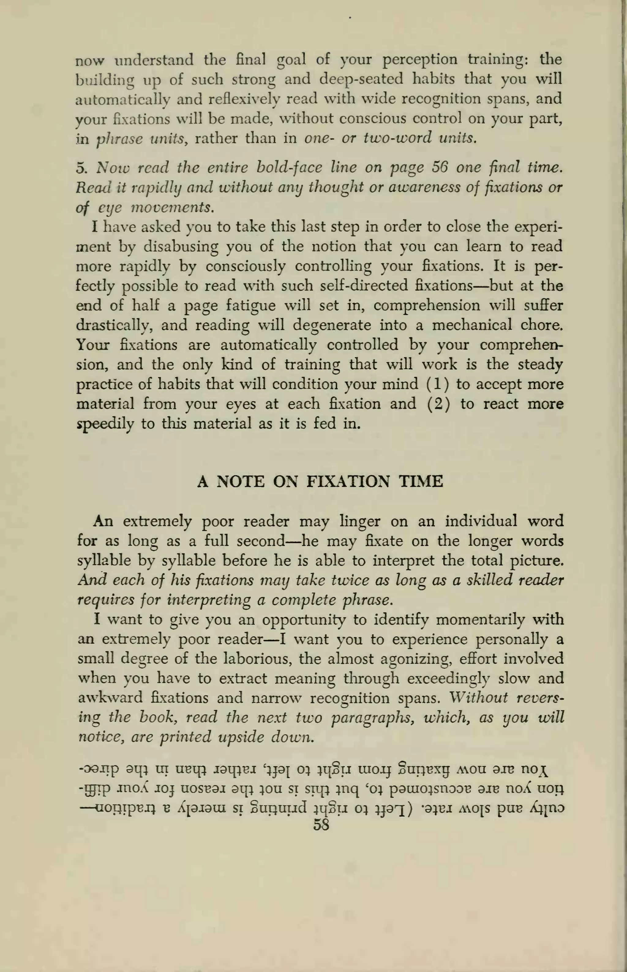 now understand the final goal of your perception training: the
building up of such strong and deep-seated habits that you will
automatically and reflexively read with wide recognition spans, and
your fixations will be made, without conscious control on your part,
in phrase units, rather than in one- or two-word units.
5. Noio read the entire bold-face line on page 56 one final time.
Reaii it rapidly and without any thought or awareness of fixations or
of eye movements.
I have asked you to take this last step in order to close the experi-
ment by disabusing you of the notion that you can learn to read
more rapidly by consciously controlling your fixations. It is per-
fectly possible to read with such self-directed fixations—but at the
end of half a page fatigue will set in, comprehension will suffer
drastically, and reading will degenerate into a mechanical chore.
Your fixations are automatically controlled by your comprehen-
sion, and the only kind of training that will work is the steady
practice of habits that will condition your mind ( 1 ) to accept more
material from your eyes at each fixation and (2) to react more
speedily to this material as it is fed in.
A NOTE ON FIXATION TIME
An extremely poor reader may linger on an individual word
for as long as a full second—he may fixate on the longer words
syllable by syllable before he is able to interpret the total picture.
And each of his fixations may take twice as long as a skilled reader
requires for interpreting a complete phrase.
I want to give you an opportunity to identify momentarily with
an extremely poor reader—I want you to experience personally a
small degree of the laborious, the almost agonizing, effort involved
when you have to extract meaning through exceedingly slow and
awkward fixations and narrow recognition spans. Without revers-
ing the book, read the next two paragraphs, which, as you will
notice, are printed upside down.
-oojip oip ur uBtp i9irrei '}pj 0} }i{§u moii §uiu3xu; aou axe no^
-grip moX joj uosb9j 9ip ;ou si srtp ;nq 'o} paiuo}snDOB oie noX uop.
—uormpuj} -B a[9J9ui si Supuud ;q§u 0} }pq) -9}tu aojs pus knz>
58
'
 