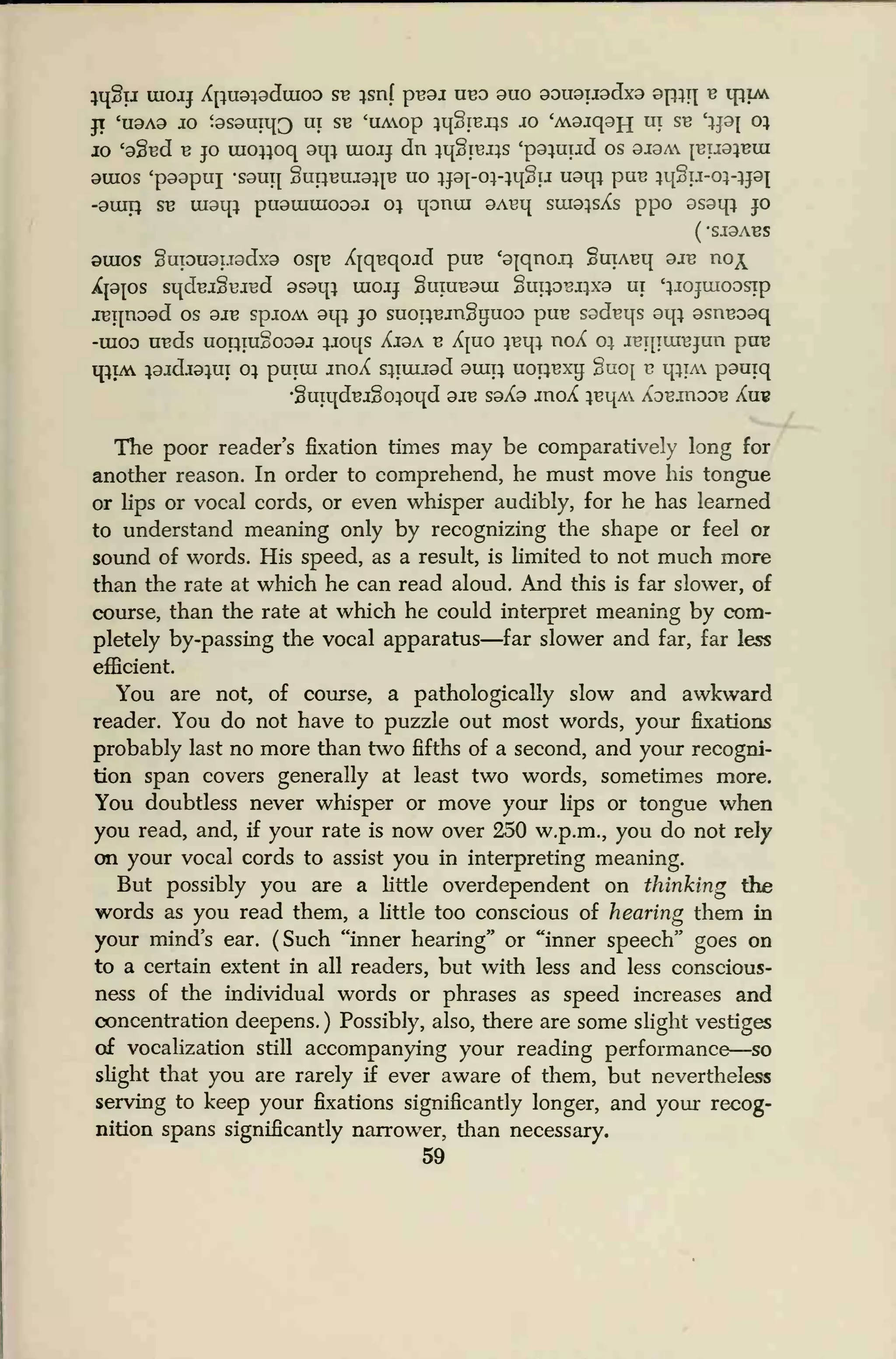 iq£ij uiojj Xjiuoiaduioo sb isnf pBOJ ubo ouo oououodxo opiq b tpiM
JT 'UOAO JO '9S9UI113 UI SB <UAOp iq§IBJ}S JO 'A9jqOJ-J UT SB '}pj 01
jo c
9§Bd b jo uioiioq oqi uiojj dn iq§iBi}S 'p9iuud os 9J9A jbuoibuj
9UIOS 'p99pill -S9UT{ §U11BUI91TB UO lJ9J-01-}q§IJ uaqi puB iqgij-oi-ijoj
-9UIT1 SB ui9q; pu9iuuioo9J oi qonui 9ABq sui9}sXs ppo 9S9qi JO
( -SJ9ABS
9inos §UT0U9iJ9dx9 osjb XjqBqojd ptIB
f
9TCmOJ} SlITABq 9JB noi^
Xl9J0S SqdBJ§BJBd 9S9qi UIOJJ §UTUB9UI §U119BJ}X9 UT 'iJOJUIOOSip
JBqnood os 9JB spjoA 9qi jo suoiiBingijuoo puB sgdBqs 9qi osnBOoq
-ui09 UBds uopmgoooj ijoqs Xj9a b Xjuo }Bqi noX 01 jbtrlubjuh puB
qijA }9jdj9iui 01 pmui jnoX s}iuiJ9d ouip uoiibxu guoj b qijAY p9uiq
•§uiqdBJ§oioqd 9JB soXo jnoX iBqA Xobjtioob Xu«
The poor reader's fixation times may be comparatively long for
another reason. In order to comprehend, he must move his tongue
or lips or vocal cords, or even whisper audibly, for he has learned
to understand meaning only by recognizing the shape or feel or
sound of words. His speed, as a result, is limited to not much more
than the rate at which he can read aloud. And this is far slower, of
course, than the rate at which he could interpret meaning by com-
pletely by-passing the vocal apparatus—far slower and far, far less
efficient.
You are not, of course, a pathologically slow and awkward
reader. You do not have to puzzle out most words, your fixations
probably last no more than two fifths of a second, and your recogni-
tion span covers generally at least two words, sometimes more.
You doubtless never whisper or move your lips or tongue when
you read, and, if your rate is now over 250 w.p.m., you do not rely
on your vocal cords to assist you in interpreting meaning.
But possibly you are a little overdependent on thinking the
words as you read them, a little too conscious of hearing them in
your mind's ear. (Such "inner hearing" or "inner speech" goes on
to a certain extent in all readers, but with less and less conscious-
ness of the individual words or phrases as speed increases and
concentration deepens. ) Possibly, also, there are some slight vestiges
of vocalization still accompanying your reading performance—so
slight that you are rarely if ever aware of them, but nevertheless
serving to keep your fixations significantly longer, and your recog-
nition spans significantly narrower, than necessary.
59
 