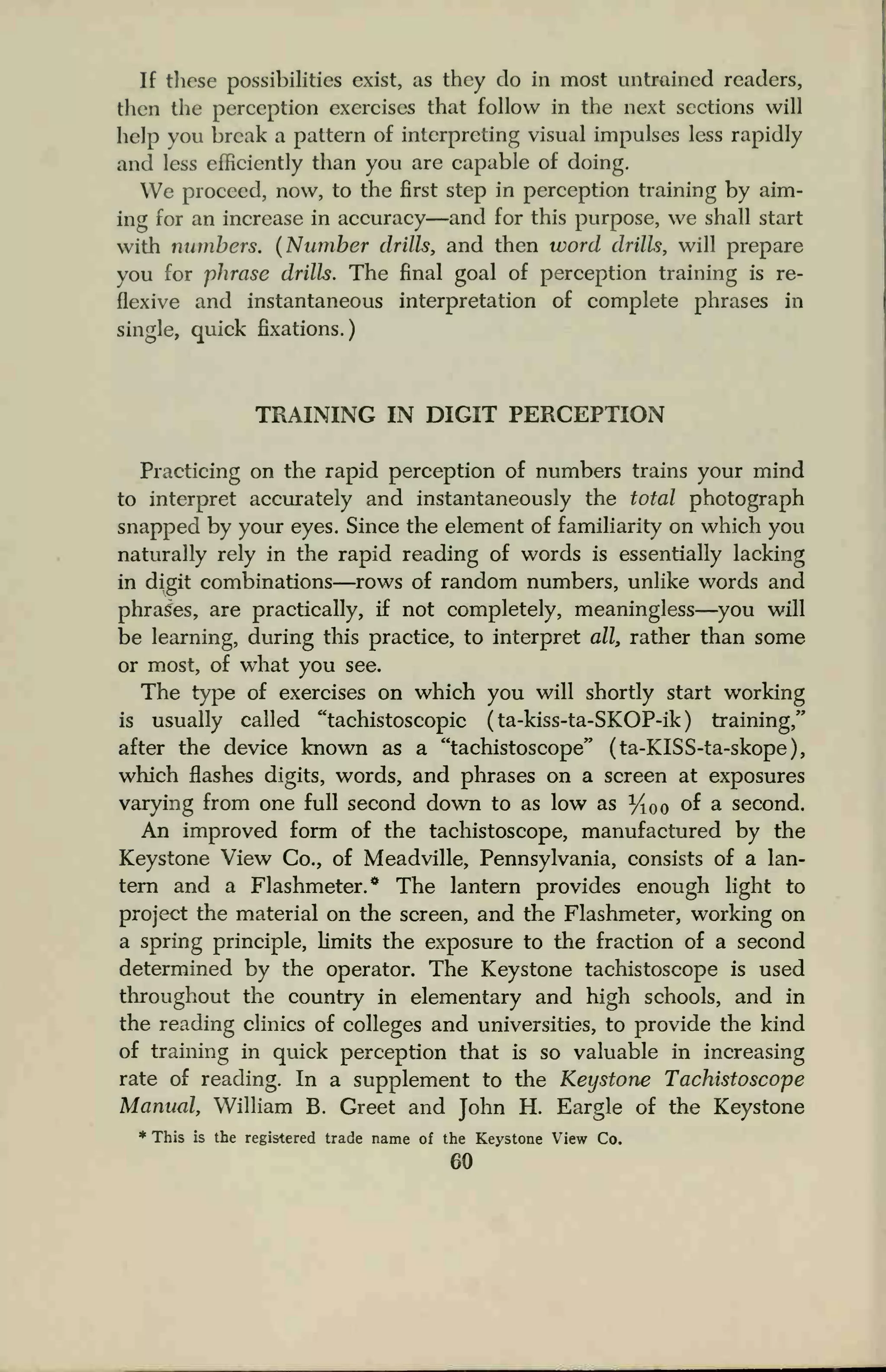 If these possibilities exist, as they do in most untrained readers,
thou the perception exercises that follow in the next sections will
help you break a pattern of interpreting visual impulses less rapidly
and less efficiently than you are capable of doing.
We proceed, now, to the first step in perception training by aim-
ing for an increase in accuracy—and for this purpose, we shall start
with numbers. (Number drills, and then word drills, will prepare
you for phrase drills. The final goal of perception training is re-
flexive and instantaneous interpretation of complete phrases in
single, quick fixations.)
TRAINING IN DIGIT PERCEPTION
Practicing on the rapid perception of numbers trains your mind
to interpret accurately and instantaneously the total photograph
snapped by your eyes. Since the element of familiarity on which you
naturally rely in the rapid reading of words is essentially lacking
in digit combinations—rows of random numbers, unlike words and
phrases, are practically, if not completely, meaningless—you will
be learning, during this practice, to interpret all, rather than some
or most, of what you see.
The type of exercises on which you will shortly start working
is usually called "tachistoscopic ( ta-kiss-ta-SKOP-ik ) training,"
after the device known as a "tachistoscope" (ta-KISS-ta-skope),
which flashes digits, words, and phrases on a screen at exposures
varying from one full second down to as low as y100 of a second.
An improved form of the tachistoscope, manufactured by the
Keystone View Co., of Meadville, Pennsylvania, consists of a lan-
tern and a Flashmeter.* The lantern provides enough light to
project the material on the screen, and the Flashmeter, working on
a spring principle, limits the exposure to the fraction of a second
determined by the operator. The Keystone tachistoscope is used
throughout the country in elementary and high schools, and in
the reading clinics of colleges and universities, to provide the kind
of training in quick perception that is so valuable in increasing
rate of reading. In a supplement to the Keystone Tachistoscope
Manual, William B. Greet and John H. Eargle of the Keystone
* This is the registered trade name of the Keystone View Co.
60
 