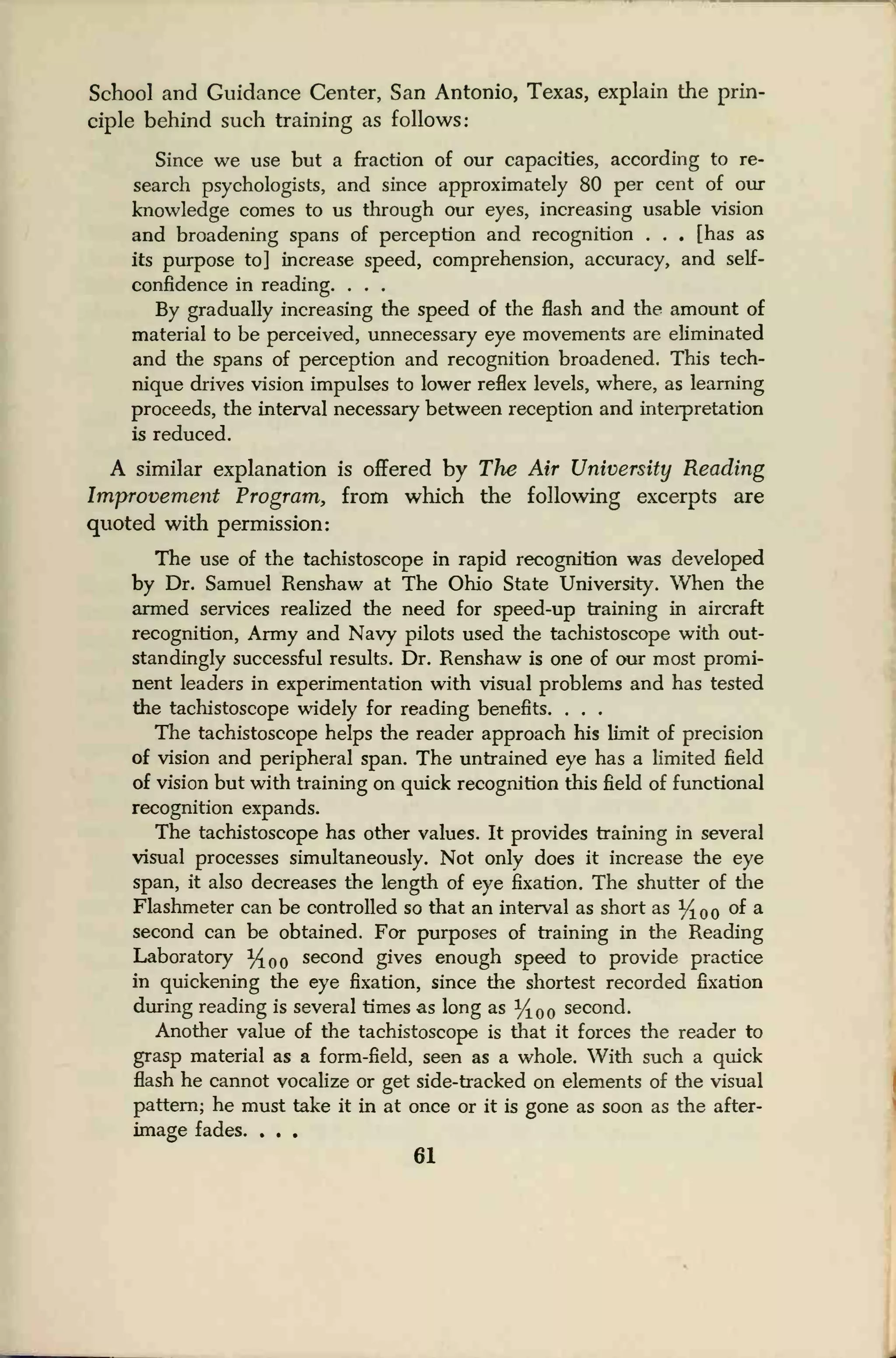 School and Guidance Center, San Antonio, Texas, explain the prin-
ciple behind such training as follows:
Since we use but a fraction of our capacities, according to re-
search psychologists, and since approximately 80 per cent of our
knowledge comes to us through our eyes, increasing usable vision
and broadening spans of perception and recognition . . . [has as
its purpose to] increase speed, comprehension, accuracy, and self-
confidence in reading. . . .
By gradually increasing the speed of the flash and the amount of
material to be perceived, unnecessary eye movements are eliminated
and the spans of perception and recognition broadened. This tech-
nique drives vision impulses to lower reflex levels, where, as learning
proceeds, the interval necessary between reception and interpretation
is reduced.
A similar explanation is offered by The Air University Reading
Improvement Program, from which the following excerpts are
quoted with permission:
The use of the tachistoscope in rapid recognition was developed
by Dr. Samuel Renshaw at The Ohio State University. When the
armed services realized the need for speed-up training in aircraft
recognition, Army and Navy pilots used the tachistoscope with out-
standingly successful results. Dr. Renshaw is one of our most promi-
nent leaders in experimentation with visual problems and has tested
the tachistoscope widely for reading benefits. . . .
The tachistoscope helps the reader approach his limit of precision
of vision and peripheral span. The untrained eye has a limited field
of vision but with training on quick recognition this field of functional
recognition expands.
The tachistoscope has other values. It provides training in several
visual processes simultaneously. Not only does it increase the eye
span, it also decreases the length of eye fixation. The shutter of the
Flashmeter can be controlled so that an interval as short as %oo °^ a
second can be obtained. For purposes of training in the Reading
Laboratory %oo second gives enough speed to provide practice
in quickening the eye fixation, since the shortest recorded fixation
during reading is several times as long as %00 second.
Another value of the tachistoscope is that it forces the reader to
grasp material as a form-field, seen as a whole. With such a quick
flash he cannot vocalize or get side-tracked on elements of the visual
pattern; he must take it in at once or it is gone as soon as the after-
image fades. . . .
61
 