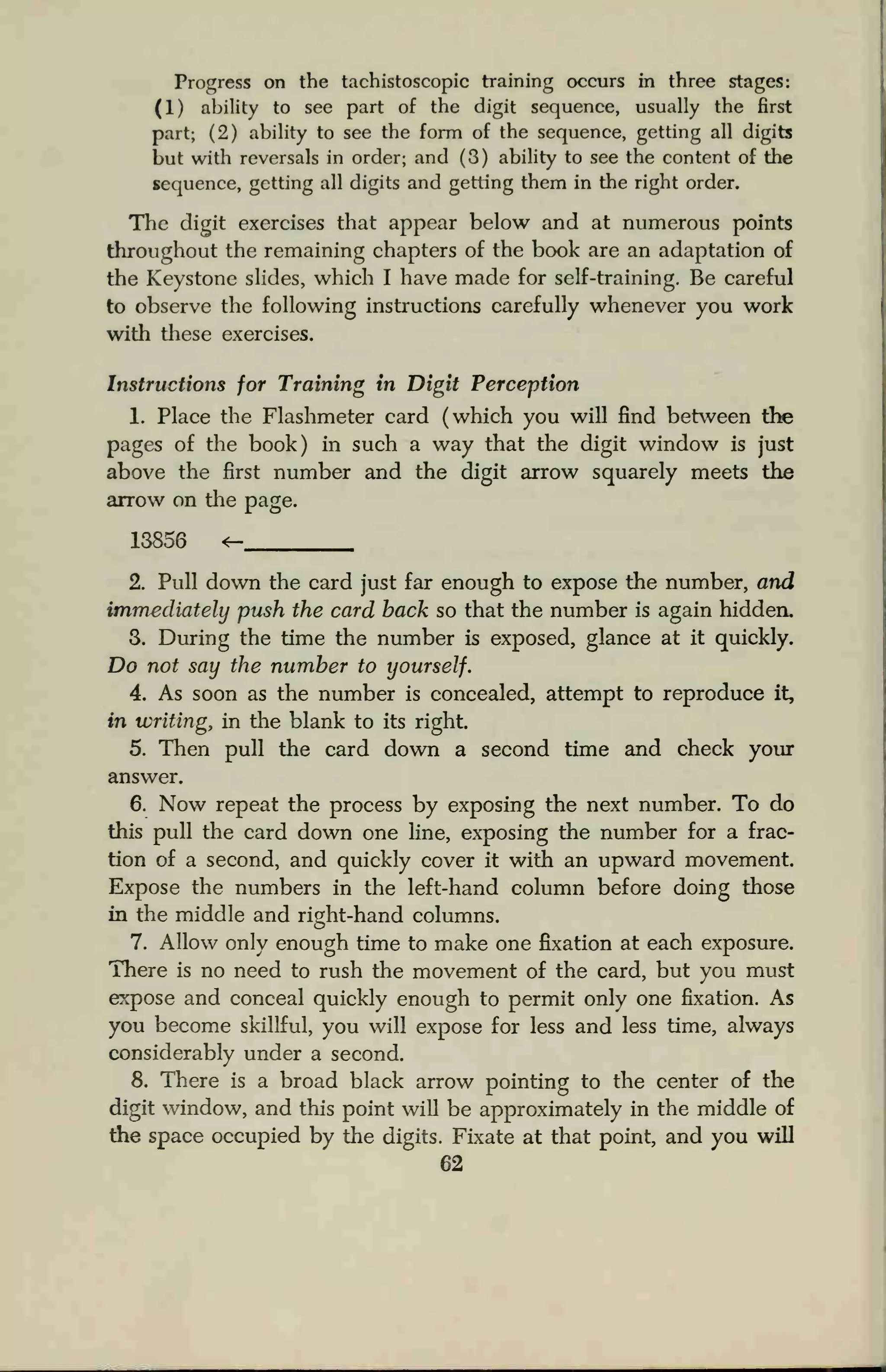 Progress on the tachistoscopic training occurs in three stages:
(1) ability to see part of the digit sequence, usually the first
part; (2) ability to see the form of the sequence, getting all digits
but with reversals in order; and (3) ability to see the content of the
sequence, getting all digits and getting them in the right order.
The digit exercises that appear below and at numerous points
throughout the remaining chapters of the book are an adaptation of
the Keystone slides, which I have made for self-training. Be careful
to observe the following instructions carefully whenever you work
with these exercises.
Instructions for Training in Digit Perception
1. Place the Flashmeter card (which you will find between the
pages of the book) in such a way that the digit window is just
above the first number and the digit arrow squarely meets the
arrow on the page.
13856 <-
2. Pull down the card just far enough to expose the number, and
immediately push the card back so that the number is again hidden.
3. During the time the number is exposed, glance at it quickly.
Do not say the number to yourself.
4. As soon as the number is concealed, attempt to reproduce it,
in writing, in the blank to its right.
5. Then pull the card down a second time and check your
answer.
6. Now repeat the process by exposing the next number. To do
this pull the card down one line, exposing the number for a frac-
tion of a second, and quickly cover it with an upward movement.
Expose the numbers in the left-hand column before doing those
in the middle and right-hand columns.
7. Allow only enough time to make one fixation at each exposure.
There is no need to rush the movement of the card, but you must
expose and conceal quickly enough to permit only one fixation. As
you become skillful, you will expose for less and less time, always
considerably under a second.
8. There is a broad black arrow pointing to the center of the
digit window, and this point will be approximately in the middle of
the space occupied by the digits. Fixate at that point, and you will
62
 