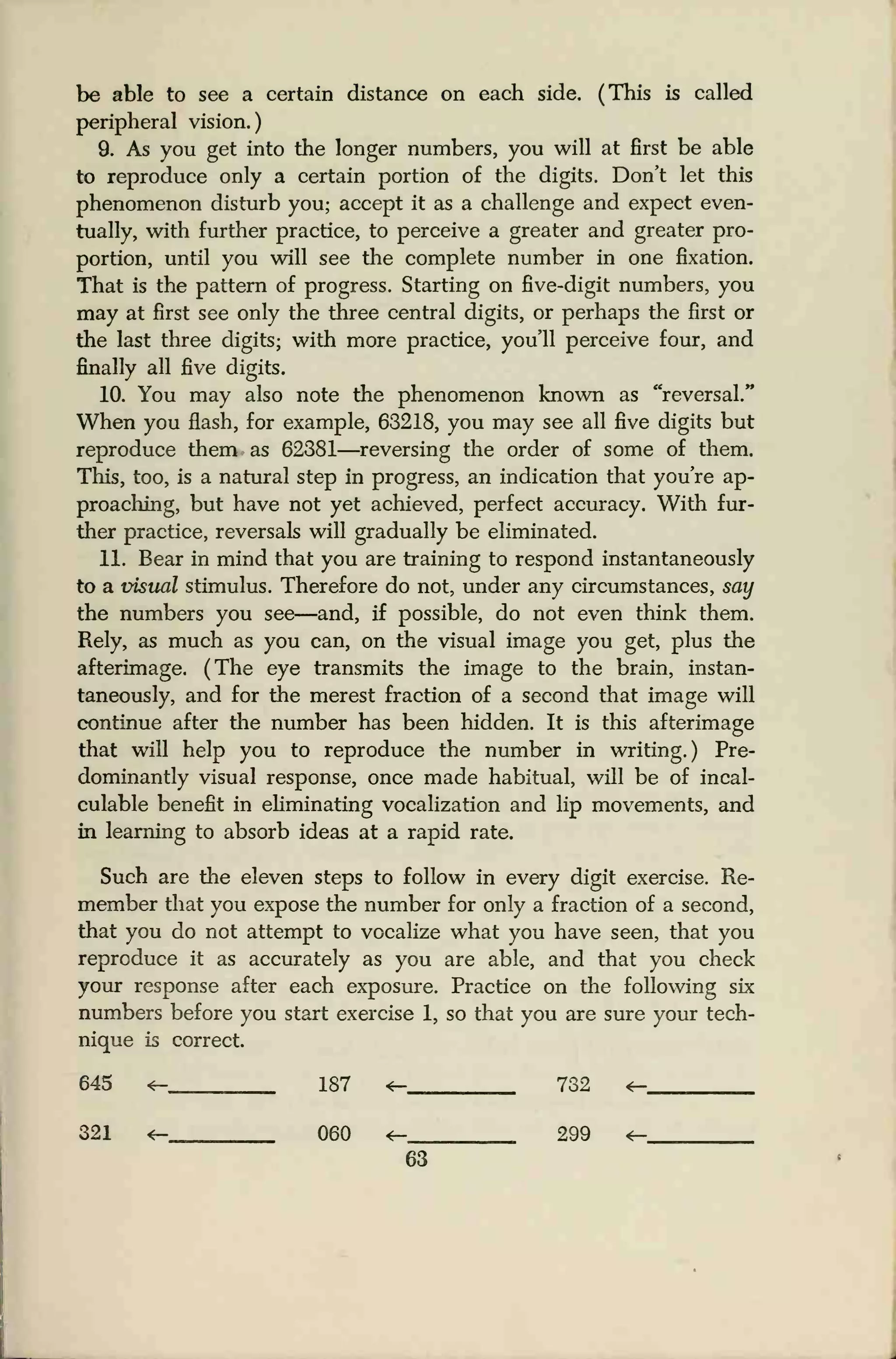 be able to see a certain distance on each side. (This is called
peripheral vision.)
9. As you get into the longer numbers, you will at first be able
to reproduce only a certain portion of the digits. Don't let this
phenomenon disturb you; accept it as a challenge and expect even-
tually, with further practice, to perceive a greater and greater pro-
portion, until you will see the complete number in one fixation.
That is the pattern of progress. Starting on five-digit numbers, you
may at first see only the three central digits, or perhaps the first or
the last three digits; with more practice, you'll perceive four, and
finally all five digits.
10. You may also note the phenomenon known as "reversal."
When you flash, for example, 63218, you may see all five digits but
reproduce them as 62381—reversing the order of some of them.
This, too, is a natural step in progress, an indication that you're ap-
proaching, but have not yet achieved, perfect accuracy. With fur-
ther practice, reversals will gradually be eliminated.
11. Bear in mind that you are training to respond instantaneously
to a visual stimulus. Therefore do not, under any circumstances, say
the numbers you see—and, if possible, do not even think them.
Rely, as much as you can, on the visual image you get, plus the
afterimage. (The eye transmits the image to the brain, instan-
taneously, and for the merest fraction of a second that image will
continue after the number has been hidden. It is this afterimage
that will help you to reproduce the number in writing.) Pre-
dominantly visual response, once made habitual, will be of incal-
culable benefit in eliminating vocalization and lip movements, and
in learning to absorb ideas at a rapid rate.
Such are the eleven steps to follow in every digit exercise. Re-
member that you expose the number for only a fraction of a second,
that you do not attempt to vocalize what you have seen, that you
reproduce it as accurately as you are able, and that you check
your response after each exposure. Practice on the following six
numbers before you start exercise 1, so that you are sure your tech-
nique is correct.
645 <- 187 «- 732 <e-
321 <- 060 <- 299 <-
63
 