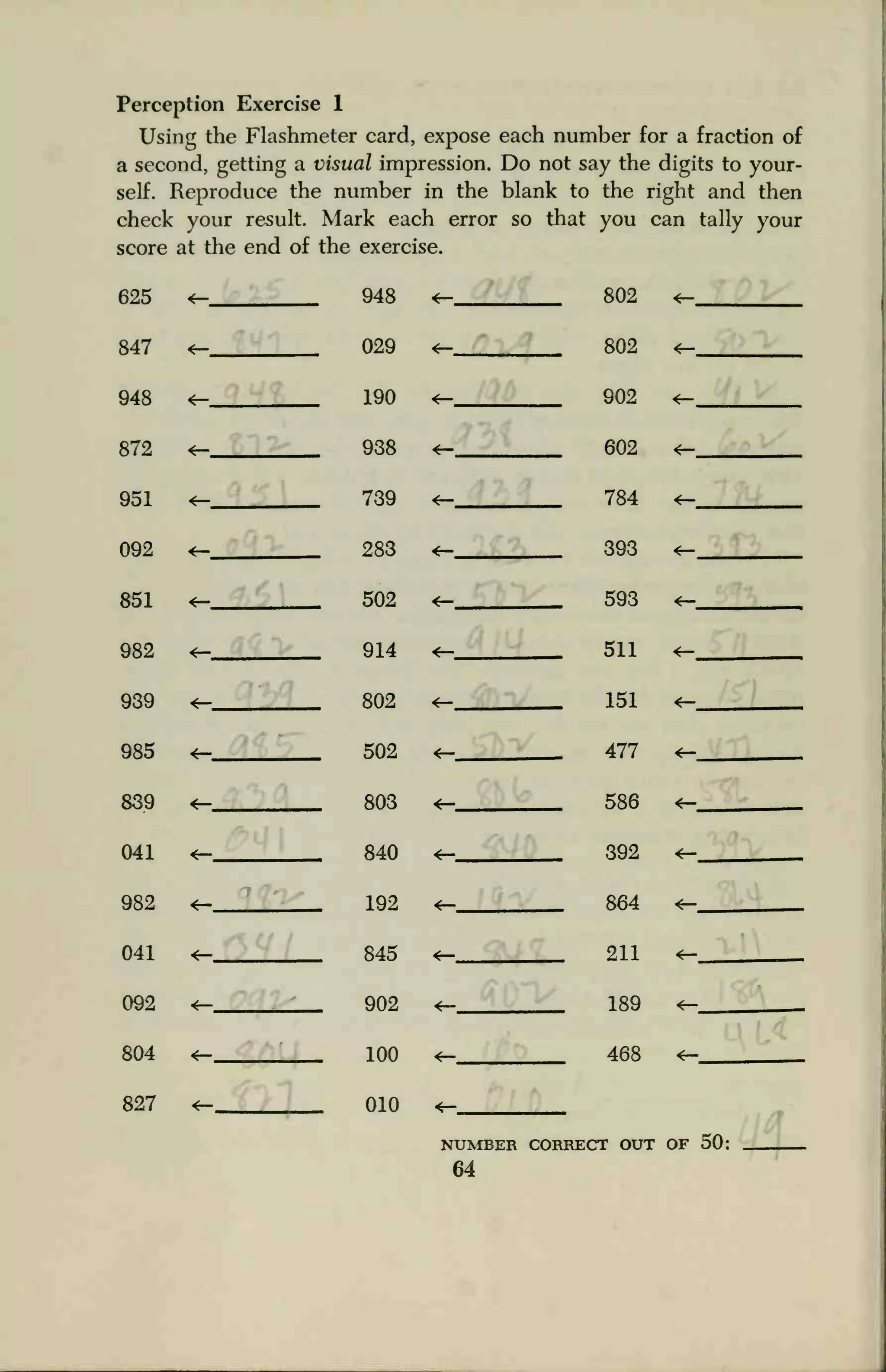 Perception Exercise 1
Using the Flashmeter card, expose each number for a fraction of
a second, getting a visual impression. Do not say the digits to your-
self. Reproduce the number in the blank to the right and then
check your result. Mark each error so that you can tally your
score at the end of the exercise.
625 <— ... 948 802
802
«-
847 «-, 029 <r-
948 <r- ,
190 <r- 902 <—
872 «— .._ 988 <— 602 <—
951 <— 789 <— 784
092 288 *- 398 _
851 <r- 502 <r- 593 <—
982 <r- _ 914 «— .
511 <r-
989 802 «— 151 <—
985 *- 502 *- 477 *-
889 <— 808 «— 58fi <r-
041 <r- 840 <r- 392 *—
982 <— 1Q9 <r- 864 *—
041 *- 845 <— 211 <—
092 <— 902 <r- 189 <—
804 «- ion <-.._ 468 <—
827 <- 010
NUMBER
64
CORRECT OUT OF 50:
 