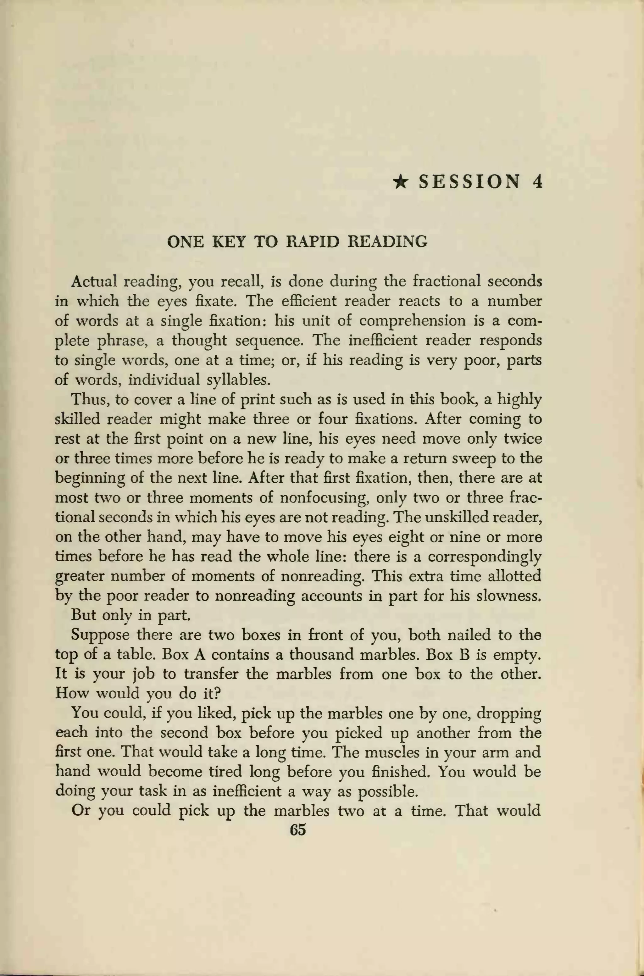 • SESSION 4
ONE KEY TO RAPID READING
Actual reading, you recall, is done during the fractional seconds
in which the eyes fixate. The efficient reader reacts to a number
of words at a single fixation: his unit of comprehension is a com-
plete phrase, a thought sequence. The inefficient reader responds
to single words, one at a time; or, if his reading is very poor, parts
of words, individual syllables.
Thus, to cover a line of print such as is used in this book, a highly
skilled reader might make three or four fixations. After coming to
rest at the first point on a new line, his eyes need move only twice
or three times more before he is ready to make a return sweep to the
beginning of the next line. After that first fixation, then, there are at
most two or three moments of nonfocusing, only two or three frac-
tional seconds in which his eyes are not reading. The unskilled reader,
on the other hand, may have to move his eyes eight or nine or more
times before he has read the whole line: there is a correspondingly
greater number of moments of nonreading. This extra time allotted
by the poor reader to nonreading accounts in part for his slowness.
But only in part.
Suppose there are two boxes in front of you, both nailed to the
top of a table. Box A contains a thousand marbles. Box B is empty.
It is your job to transfer the marbles from one box to the other.
How would you do it?
You could, if you liked, pick up the marbles one by one, dropping
each into the second box before you picked up another from the
first one. That would take a long time. The muscles in your arm and
hand would become tired long before you finished. You would be
doing your task in as inefficient a way as possible.
Or you could pick up the marbles two at a time. That would
65
 
