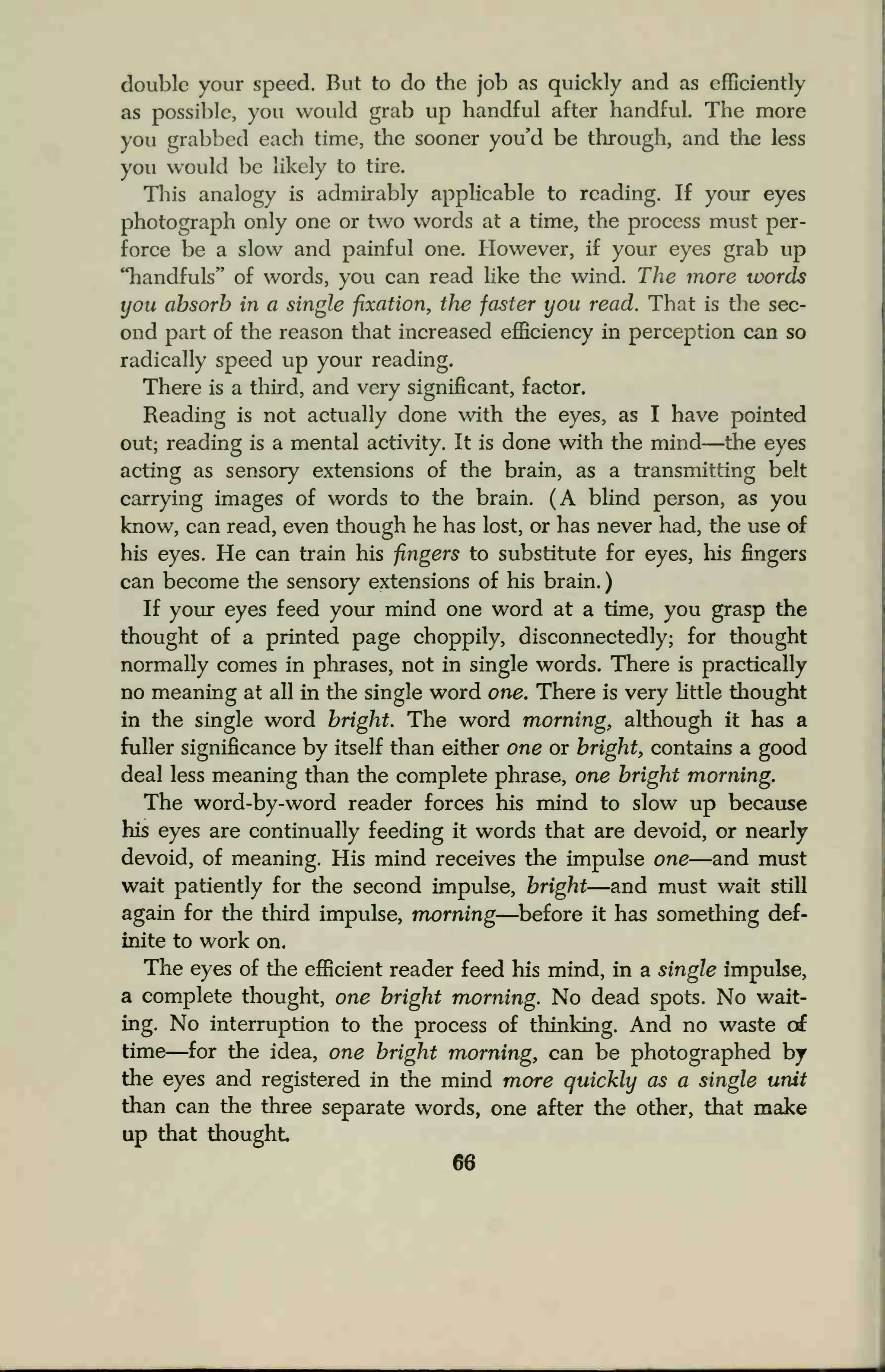 double your speed. But to do the job as quickly and as efficiently
as possible, you would grab up handful after handful. The more
you grabbed each time, the sooner you'd be through, and the less
you would be likely to tire.
This analogy is admirably applicable to reading. If your eyes
photograph only one or two words at a time, the process must per-
force be a slow and painful one. However, if your eyes grab up
"handfuls" of words, you can read like the wind. The more words
you absorb in a single fixation, the faster you read. That is the sec-
ond part of the reason that increased efficiency in perception can so
radically speed up your reading.
There is a third, and very significant, factor.
Reading is not actually done with the eyes, as I have pointed
out; reading is a mental activity. It is done with the mind—the eyes
acting as sensory extensions of the brain, as a transmitting belt
carrying images of words to the brain. (A blind person, as you
know, can read, even though he has lost, or has never had, the use of
his eyes. He can train his fingers to substitute for eyes, his fingers
can become the sensory extensions of his brain.
If your eyes feed your mind one word at a time, you grasp the
thought of a printed page choppily, disconnectedly; for thought
normally comes in phrases, not in single words. There is practically
no meaning at all in the single word one. There is very little thought
in the single word bright. The word morning, although it has a
fuller significance by itself than either one or bright, contains a good
deal less meaning than the complete phrase, one bright morning.
The word-by-word reader forces his mind to slow up because
his eyes are continually feeding it words that are devoid, or nearly
devoid, of meaning. His mind receives the impulse one—and must
wait patiently for the second impulse, bright—and must wait still
again for the third impulse, morning—before it has something def-
inite to work on.
The eyes of the efficient reader feed his mind, in a single impulse,
a complete thought, one bright morning. No dead spots. No wait-
ing. No interruption to the process of drinking. And no waste of
time—for the idea, one bright morning, can be photographed by
the eyes and registered in the mind more quickly as a single unit
than can the three separate words, one after the other, that make
up that thought
 