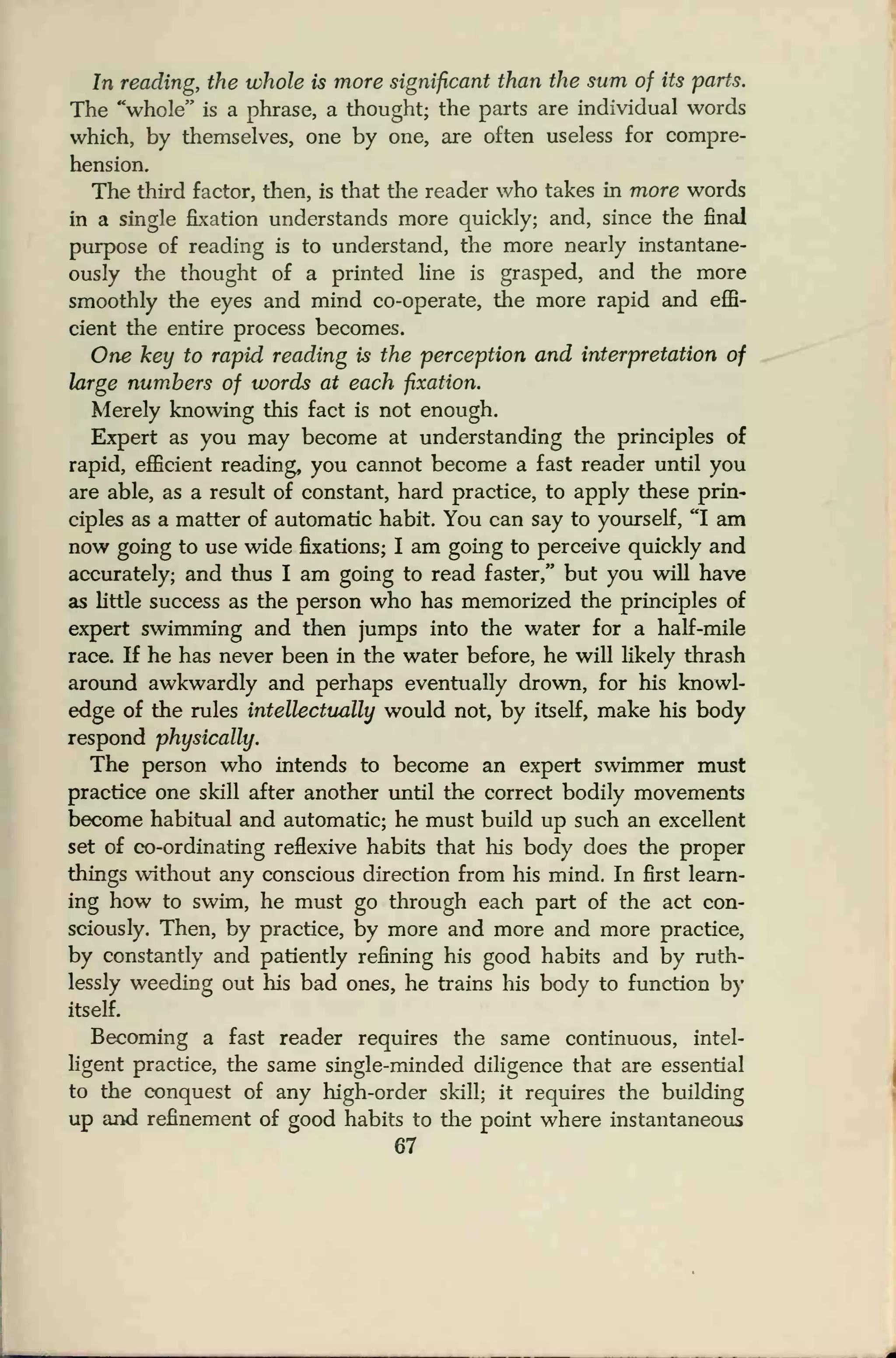 In reading, the whole is more significant than the sum of its parts.
The "whole" is a phrase, a thought; the parts are individual words
which, by themselves, one by one, are often useless for compre-
hension.
The third factor, then, is that the reader who takes in more words
in a single fixation understands more quickly; and, since the final
purpose of reading is to understand, the more nearly instantane-
ously the thought of a printed line is grasped, and the more
smoothly the eyes and mind co-operate, the more rapid and effi-
cient the entire process becomes.
One key to rapid reading is the perception and interpretation of
large numbers of words at each fixation.
Merely knowing this fact is not enough.
Expert as you may become at understanding the principles of
rapid, efficient reading, you cannot become a fast reader until you
are able, as a result of constant, hard practice, to apply these prin-
ciples as a matter of automatic habit. You can say to yourself, "I am
now going to use wide fixations; I am going to perceive quickly and
accurately; and thus I am going to read faster," but you will have
as little success as the person who has memorized the principles of
expert swimming and then jumps into the water for a half-mile
race. If he has never been in the water before, he will likely thrash
around awkwardly and perhaps eventually drown, for his knowl-
edge of the rules intellectually would not, by itself, make his body
respond physically.
The person who intends to become an expert swimmer must
practice one skill after another until the correct bodily movements
become habitual and automatic; he must build up such an excellent
set of co-ordinating reflexive habits that his body does the proper
things without any conscious direction from his mind. In first learn-
ing how to swim, he must go through each part of the act con-
sciously. Then, by practice, by more and more and more practice,
by constantly and patiently refining his good habits and by ruth-
lessly weeding out his bad ones, he trains his body to function by
itself.
Becoming a fast reader requires the same continuous, intel-
ligent practice, the same single-minded diligence that are essential
to the conquest of any high-order skill; it requires the building
up and refinement of good habits to the point where instantaneous
67
 