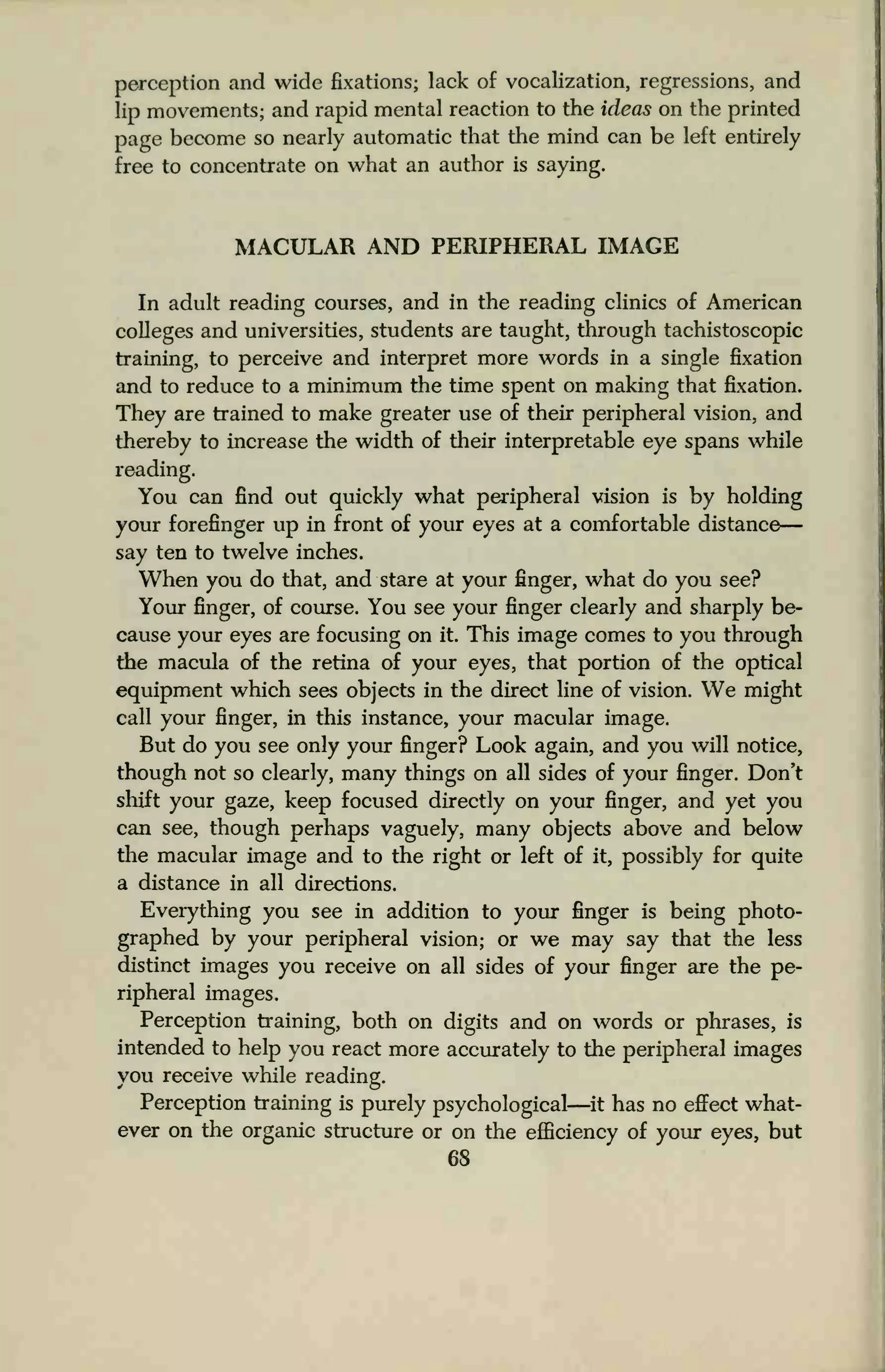 perception and wide fixations; lack of vocalization, regressions, and
lip movements; and rapid mental reaction to the ideas on the printed
page become so nearly automatic that the mind can be left entirely
free to concentrate on what an author is saying.
MACULAR AND PERIPHERAL IMAGE
In adult reading courses, and in the reading clinics of American
colleges and universities, students are taught, through tachistoscopic
training, to perceive and interpret more words in a single fixation
and to reduce to a minimum the time spent on making that fixation.
They are trained to make greater use of their peripheral vision, and
thereby to increase the width of their interpretable eye spans while
reading.
You can find out quickly what peripheral vision is by holding
your forefinger up in front of your eyes at a comfortable distance
say ten to twelve inches.
When you do that, and stare at your finger, what do you see?
Your finger, of course. You see your finger clearly and sharply be-
cause your eyes are focusing on it. This image comes to you through
the macula of the retina of your eyes, that portion of the optical
equipment which sees objects in the direct line of vision. We might
call your finger, in this instance, your macular image.
But do you see only your finger? Look again, and you will notice,
though not so clearly, many things on all sides of your finger. Don't
shift your gaze, keep focused directly on your finger, and yet you
can see, though perhaps vaguely, many objects above and below
the macular image and to the right or left of it, possibly for quite
a distance in all directions.
Everything you see in addition to your finger is being photo-
graphed by your peripheral vision; or we may say that the less
distinct images you receive on all sides of your finger are the pe-
ripheral images.
Perception training, both on digits and on words or phrases, is
intended to help you react more accurately to the peripheral images
you receive while reading.
Perception training is purely psychological—it has no effect what-
ever on the organic structure or on the efficiency of your eyes, but
 