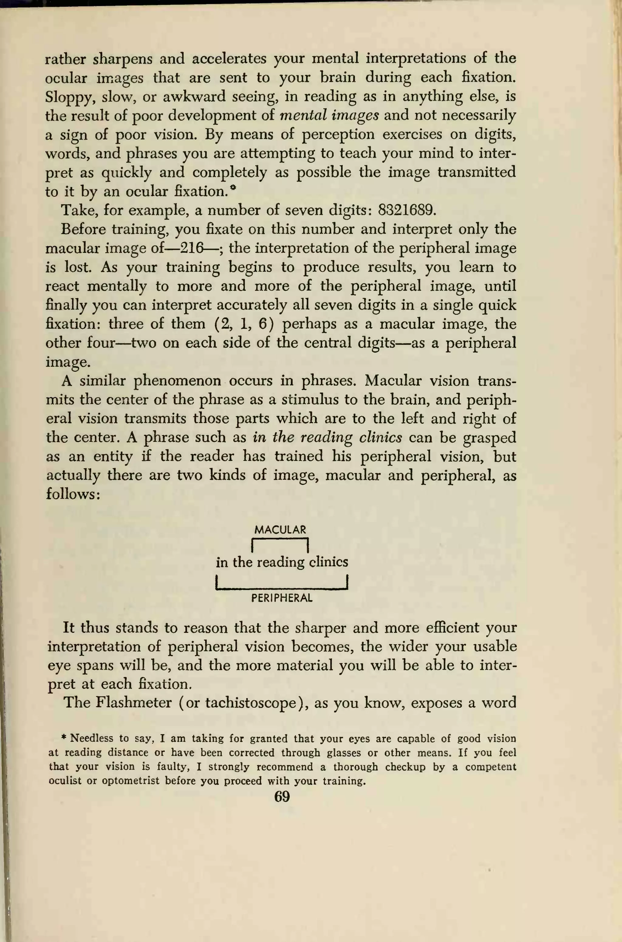 rather sharpens and accelerates your mental interpretations of the
ocular images that are sent to your brain during each fixation.
Sloppy, slow, or awkward seeing, in reading as in anything else, is
the result of poor development of mental images and not necessarily
a sign of poor vision. By means of perception exercises on digits,
words, and phrases you are attempting to teach your mind to inter-
pret as quickly and completely as possible the image transmitted
to it by an ocular fixation.*
Take, for example, a number of seven digits: 8321689.
Before training, you fixate on this number and interpret only the
macular image of—216—; the interpretation of the peripheral image
is lost. As your training begins to produce results, you learn to
react mentally to more and more of the peripheral image, until
finally you can interpret accurately all seven digits in a single quick
fixation: three of them (2, 1, 6) perhaps as a macular image, the
other four—two on each side of the central digits—as a peripheral
image.
A similar phenomenon occurs in phrases. Macular vision trans-
mits the center of the phrase as a stimulus to the brain, and periph-
eral vision transmits those parts which are to the left and right of
the center. A phrase such as in the reading clinics can be grasped
as an entity if the reader has trained his peripheral vision, but
actually there are two kinds of image, macular and peripheral, as
follows:
MACULAR
in the reading clinics
I I
PERIPHERAL
It thus stands to reason that the sharper and more efficient your
interpretation of peripheral vision becomes, the wider your usable
eye spans will be, and the more material you will be able to inter-
pret at each fixation.
The Flashmeter (or tachistoscope), as you know, exposes a word
* Needless to say, I am taking for granted that your eyes are capable of good vision
at reading distance or have been corrected through glasses or other means. If you feel
that your vision is faulty, I strongly recommend a thorough checkup by a competent
oculist or optometrist before you proceed with your training.
 