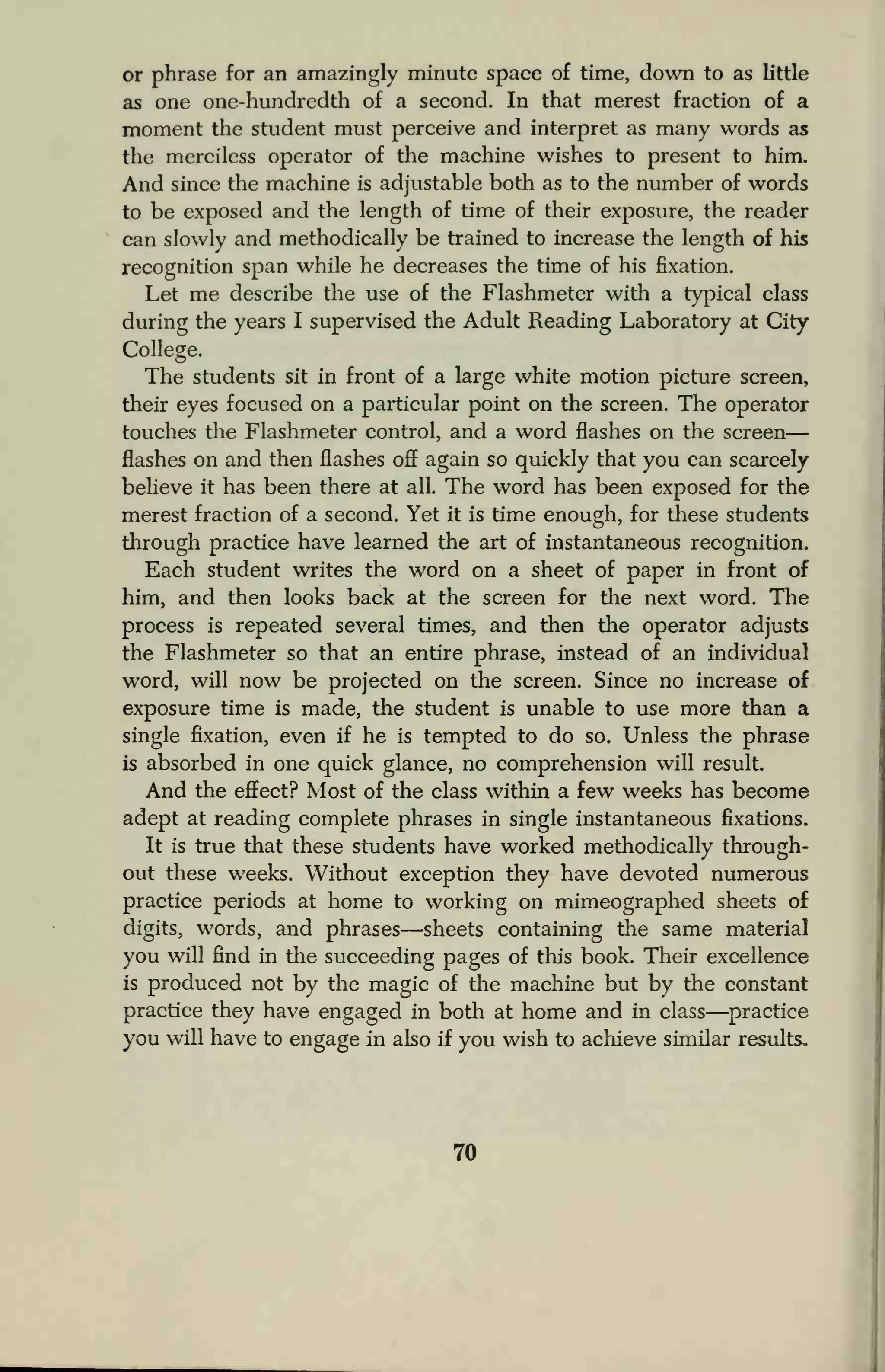 or phrase for an amazingly minute space of time, down to as little
as one one-hundredth of a second. In that merest fraction of a
moment the student must perceive and interpret as many words as
the merciless operator of the machine wishes to present to him.
And since the machine is adjustable both as to the number of words
to be exposed and the length of time of their exposure, the reader
can slowly and methodically be trained to increase the length of his
recognition span while he decreases the time of his fixation.
Let me describe the use of the Flashmeter with a typical class
during the years I supervised the Adult Reading Laboratory at City
College.
The students sit in front of a large white motion picture screen,
their eyes focused on a particular point on the screen. The operator
touches the Flashmeter control, and a word flashes on the screen
flashes on and then flashes off again so quickly that you can scarcely
believe it has been there at all. The word has been exposed for the
merest fraction of a second. Yet it is time enough, for these students
through practice have learned the art of instantaneous recognition.
Each student writes the word on a sheet of paper in front of
him, and then looks back at the screen for the next word. The
process is repeated several times, and then the operator adjusts
the Flashmeter so that an entire phrase, instead of an individual
word, will now be projected on the screen. Since no increase of
exposure time is made, the student is unable to use more than a
single fixation, even if he is tempted to do so. Unless the phrase
is absorbed in one quick glance, no comprehension will result.
And the effect? Most of the class within a few weeks has become
adept at reading complete phrases in single instantaneous fixations.
It is true that these students have worked methodically through-
out these weeks. Without exception they have devoted numerous
practice periods at home to working on mimeographed sheets of
digits, words, and phrases—sheets containing the same material
you will find in the succeeding pages of this book. Their excellence
is produced not by the magic of the machine but by the constant
practice they have engaged in both at home and in class—practice
you will have to engage in also if you wish to achieve similar results.
70
 