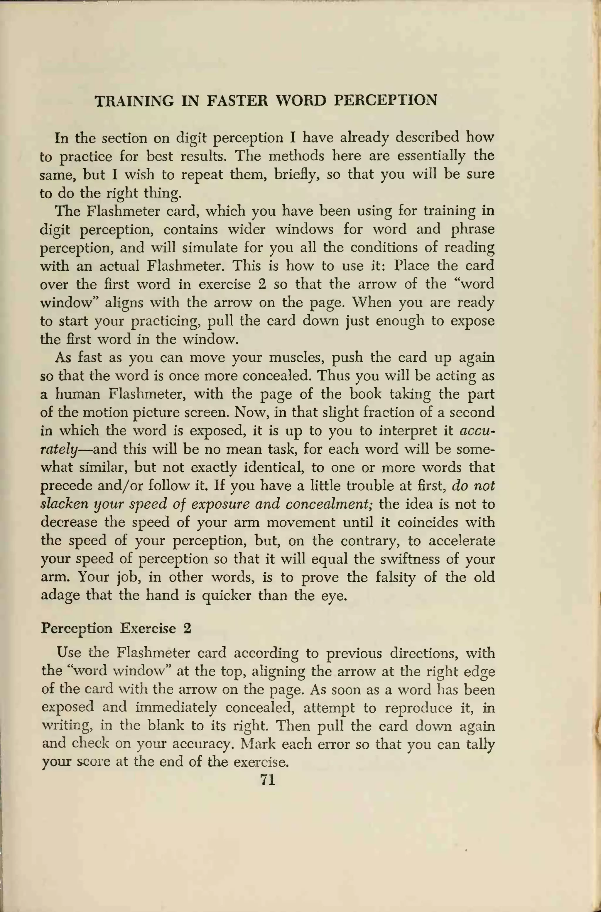 TRAINING IN FASTER WORD PERCEPTION
In the section on digit perception I have already described how
to practice for best results. The methods here are essentially the
same, but I wish to repeat them, briefly, so that you will be sure
to do the right thing.
The Flashmeter card, which you have been using for training in
digit perception, contains wider windows for word and phrase
perception, and will simulate for you all the conditions of reading
with an actual Flashmeter. This is how to use it: Place the card
over the first word in exercise 2 so that the arrow of the "word
window" aligns with the arrow on the page. When you are ready
to start your practicing, pull the card down just enough to expose
the first word in the window.
As fast as you can move your muscles, push the card up again
so that the word is once more concealed. Thus you will be acting as
a human Flashmeter, with the page of the book taking the part
of the motion picture screen. Now, in that slight fraction of a second
in which the word is exposed, it is up to you to interpret it accu-
rately—and this will be no mean task, for each word will be some-
what similar, but not exactly identical, to one or more words that
precede and/or follow it. If you have a little trouble at first, do not
slacken your speed of exposure and concealment; the idea is not to
decrease the speed of your arm movement until it coincides with
the speed of your perception, but, on the contrary, to accelerate
your speed of perception so that it will equal the swiftness of your
arm. Your job, in other words, is to prove the falsity of the old
adage that the hand is quicker than the eye.
Perception Exercise 2
Use the Flashmeter card according to previous directions, with
the "word window" at the top, aligning the arrow at the right edge
of the card with the arrow on the page. As soon as a word has been
exposed and immediately concealed, attempt to reproduce it, in
writing, in the blank to its right. Then pull the card down again
and check on your accuracy. Mark each error so that you can tally
your score at the end of the exercise.
71
 