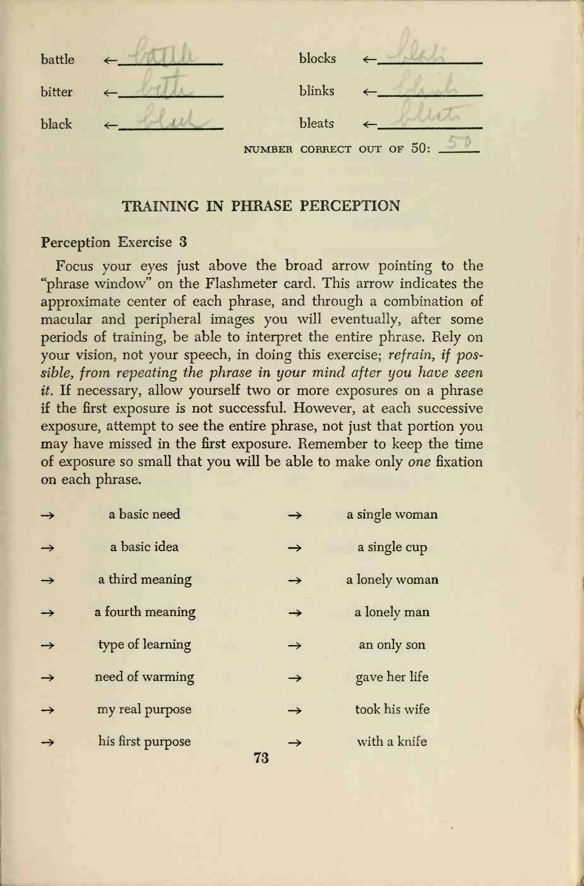 battle
bitter
black
blocks
blinks
bleats
NUMBER CORRECT OUT OF 50:
TRAINING IN PHRASE PERCEPTION
Perception Exercise 3
Focus your eyes just above the broad arrow pointing to the
"phrase window" on the Flashmeter card. This arrow indicates the
approximate center of each phrase, and through a combination of
macular and peripheral images you will eventually, after some
periods of training, be able to interpret the entire phrase. Rely on
your vision, not your speech, in doing this exercise; refrain, if pos-
sible, from repeating the phrase in your mind after you have seen
it. If necessary, allow yourself two or more exposures on a phrase
if the first exposure is not successful. However, at each successive
exposure, attempt to see the entire phrase, not just that portion you
may have missed in the first exposure. Remember to keep the time
of exposure so small that you will be able to make only one fixation
on each phrase.
a basic need -» a single woman
a basic idea -» a single cup
a third meaning -> a lonely woman
a fourth meaning -» a lonely man
type of learning -» an only son
need of warming -» gave her life
my real purpose -> took his wife
his first purpose -* with a knife
73
.
 