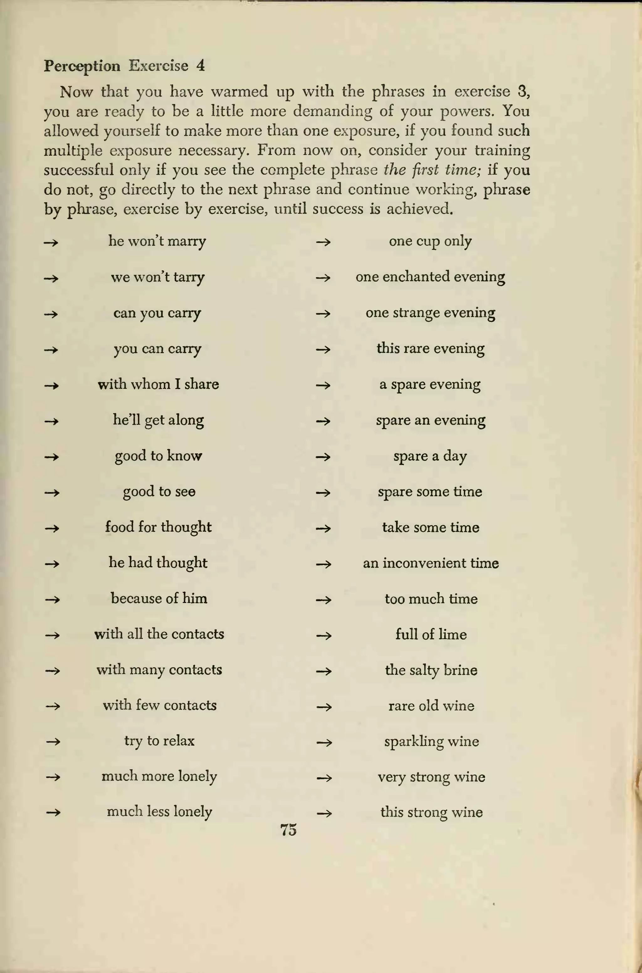 Perception Exercise 4
Now that you have warmed up with the phrases in exercise 3,
you are ready to be a little more demanding of your powers. You
allowed yourself to make more than one exposure, if you found such
multiple exposure necessary. From now on, consider your training
successful only if you see the complete phrase the first time; if you
do not, go directly to the next phrase and continue working, phrase
by phrase, exercise by exercise, until success is achieved.
he won't marry -> one cup only
we won't tarry -> one enchanted evening
can you carry -* one strange evening
you can carry -» this rare evening
with whom I share -> a spare evening
he'll get along -» spare an evening
good to know -> spare a day
good to see -» spare some time
food for thought -» take some time
he had thought -» an inconvenient time
because of him -» too much time
with all the contacts -> full of lime
with many contacts -* the salty brine
with few contacts -» rare old wine
try to relax -> sparkling wine
much more lonely -> very strong wine
much less lonely —
»
this strong wine
75
 