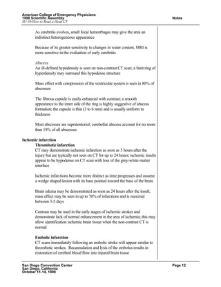 American College of Emergency Physicians
1998 Scientific Assembly Notes
SU-39/How to Read a Head CT
San Diego Convention Center Page 12
San Diego, California
October 11-14, 1998
As cerebritis evolves, small focal hemorrhages may give the area an
indistinct heterogeneous appearance
Because of its greater sensitivity to changes in water content, MRI is
more sensitive in the evaluation of early cerebritis
Abscess
An ill-defined hypodensity is seen on non-contrast CT scan; a faint ring of
hyperdensity may surround this hypodense structure
Mass effect with compression of the ventricular system is seen in 80% of
abscesses
The fibrous capsule is easily enhanced with contrast; a smooth
appearance to the inner side of the ring is highly suggestive of abscess
formation; the capsule is thin (3 to 6 mm) and is usually uniform in
thickness
Most abscesses are supratentorial; cerebellar abscess account for no more
than 18% of all abscesses
Ischemic infarction
Thrombotic infarction
CT may demonstrate ischemic infarction as soon as 3 hours after the
injury but are typically not seen on CT for up to 24 hours; ischemic insults
appear to be hypodense on CT scan with loss of the grey-white matter
interface
Ischemic infarctions become more distinct as time progresses and assume
a wedge shaped lesion with its base pointed toward the base of the brain
Brain edema may be demonstrated as soon as 24 hours after the insult;
mass effect may be seen in up to 70% of infarctions and is maximal
between 3-5 days
Contrast may be used in the early stages of ischemic strokes and
demonstrate lack of normal enhancement in the area of ischemia; this may
allow identification ischemic brain tissue when the non-contrast CT is
normal
Embolic infarction
CT scans immediately following an embolic stroke will appear similar to
thrombotic strokes. Recannulation and lysis of the embolus results in
restoration of cerebral blood flow into injured brain tissue
 