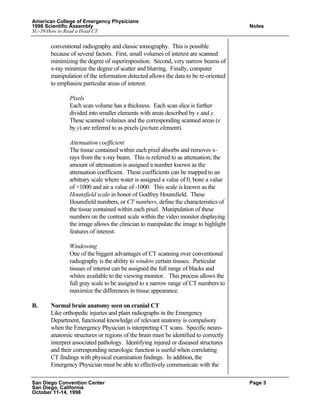 American College of Emergency Physicians
1998 Scientific Assembly Notes
SU-39/How to Read a Head CT
San Diego Convention Center Page 3
San Diego, California
October 11-14, 1998
conventional radiography and classic tomography. This is possible
because of several factors. First, small volumes of interest are scanned
minimizing the degree of superimposition. Second, very narrow beams of
x-ray minimize the degree of scatter and blurring. Finally, computer
manipulation of the information detected allows the data to be re-oriented
to emphasize particular areas of interest.
Pixels
Each scan volume has a thickness. Each scan slice is further
divided into smaller elements with areas described by x and y.
These scanned volumes and the corresponding scanned areas (x
by y) are referred to as pixels (picture element).
Attenuation coefficient
The tissue contained within each pixel absorbs and removes x-
rays from the x-ray beam. This is referred to as attenuation; the
amount of attenuation is assigned a number known as the
attenuation coefficient. These coefficients can be mapped to an
arbitrary scale where water is assigned a value of 0, bone a value
of +1000 and air a value of -1000. This scale is known as the
Hounsfield scale in honor of Godfrey Hounsfield. These
Hounsfield numbers, or CT numbers, define the characteristics of
the tissue contained within each pixel. Manipulation of these
numbers on the contrast scale within the video monitor displaying
the image allows the clinician to manipulate the image to highlight
features of interest.
Windowing
One of the biggest advantages of CT scanning over conventional
radiography is the ability to window certain tissues. Particular
tissues of interest can be assigned the full range of blacks and
whites available to the viewing monitor. This process allows the
full gray scale to be assigned to a narrow range of CT numbers to
maximize the differences in tissue appearance.
B. Normal brain anatomy seen on cranial CT
Like orthopedic injuries and plain radiographs in the Emergency
Department, functional knowledge of relevant anatomy is compulsory
when the Emergency Physician is interpreting CT scans. Specific neuro-
anatomic structures or regions of the brain must be identified to correctly
interpret associated pathology. Identifying injured or diseased structures
and their corresponding neurologic function is useful when correlating
CT findings with physical examination findings. In addition, the
Emergency Physician must be able to effectively communicate with the
 