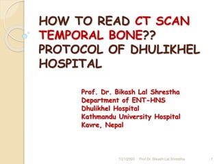 HOW TO READ CT SCAN
TEMPORAL BONE??
PROTOCOL OF DHULIKHEL
HOSPITAL
Prof. Dr. Bikash Lal Shrestha
Department of ENT-HNS
Dhulikhel Hospital
Kathmandu University Hospital
Kavre, Nepal
7/21/2020 Prof Dr. Bikash Lal Shrestha 1
 