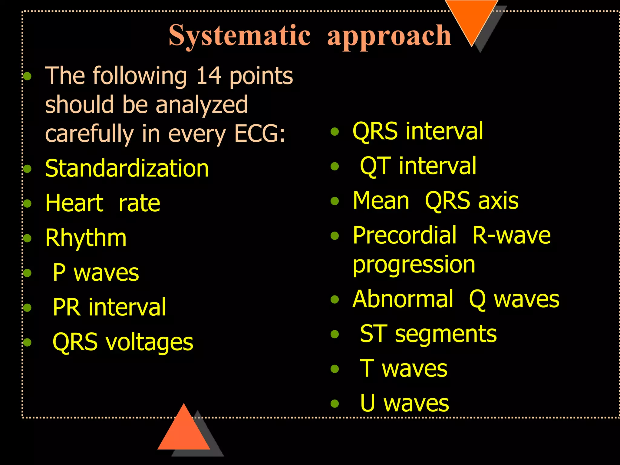 Systematic approach
• The following 14 points
should be analyzed
carefully in every ECG:
• Standardization
• Heart rate
• Rhythm
• P waves
• PR interval
• QRS voltages
• QRS interval
• QT interval
• Mean QRS axis
• Precordial R-wave
progression
• Abnormal Q waves
• ST segments
• T waves
• U waves
 