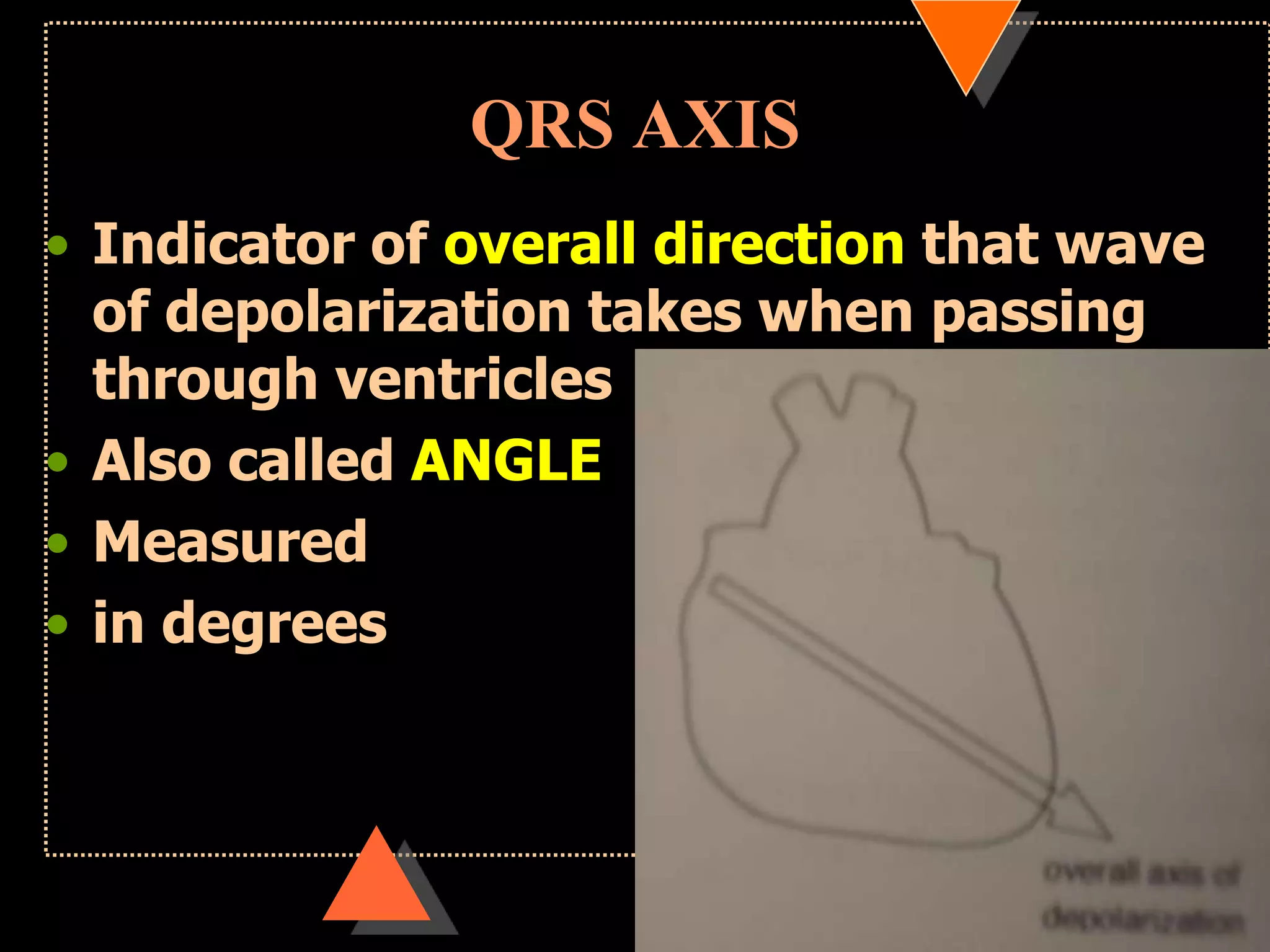 QRS AXIS
• Indicator of overall direction that wave
of depolarization takes when passing
through ventricles
• Also called ANGLE
• Measured
• in degrees
 