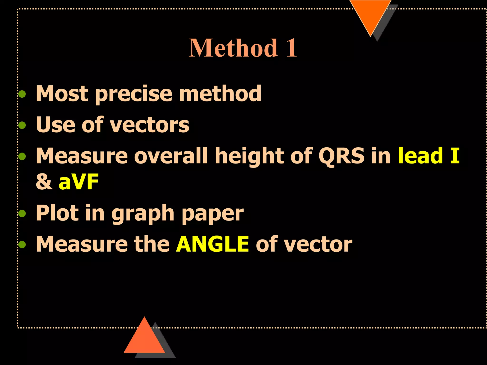 Method 1
• Most precise method
• Use of vectors
• Measure overall height of QRS in lead I
& aVF
• Plot in graph paper
• Measure the ANGLE of vector
 