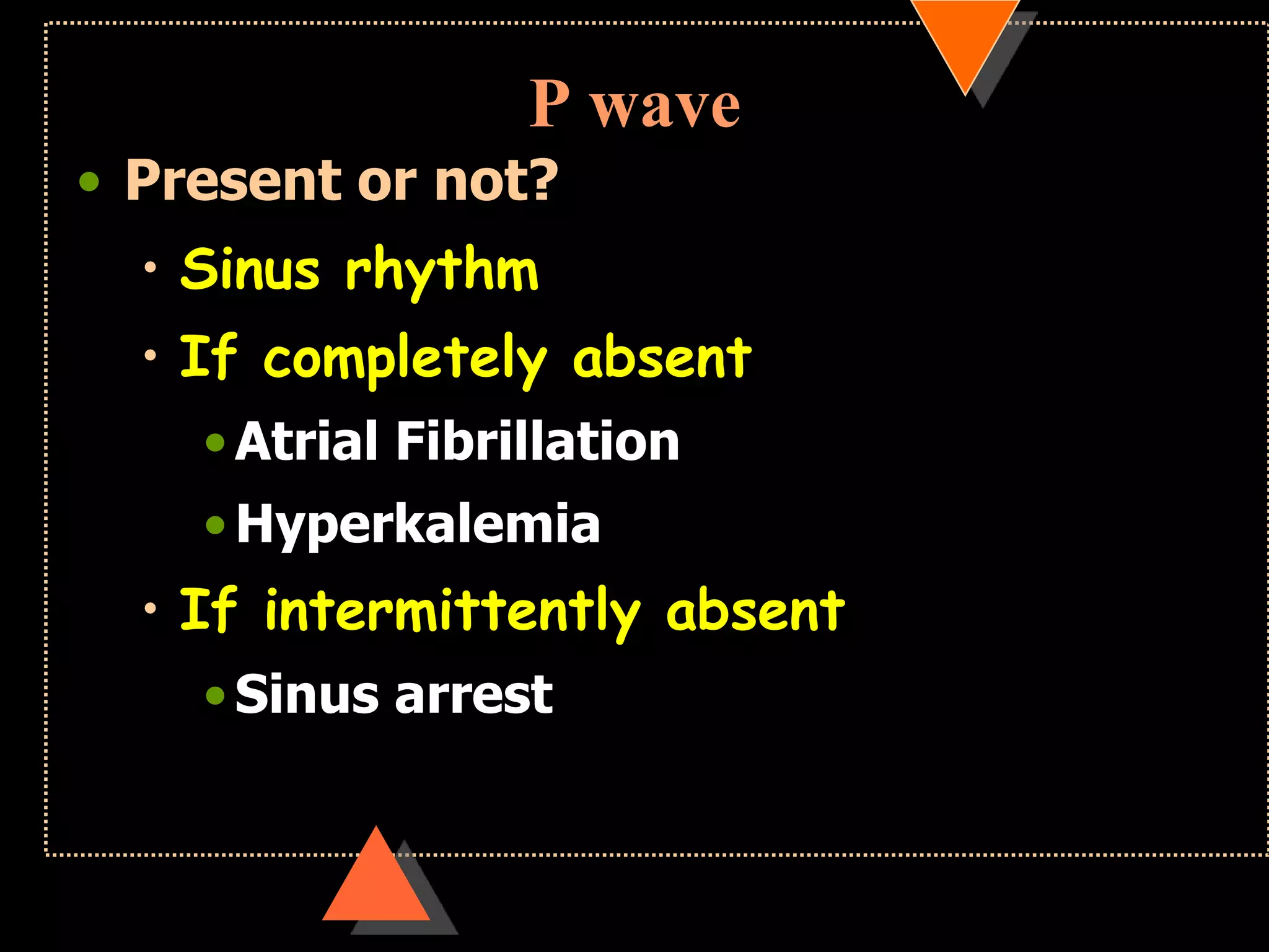 P wave
• Present or not?
• Sinus rhythm
• If completely absent
•Atrial Fibrillation
•Hyperkalemia
• If intermittently absent
•Sinus arrest
 