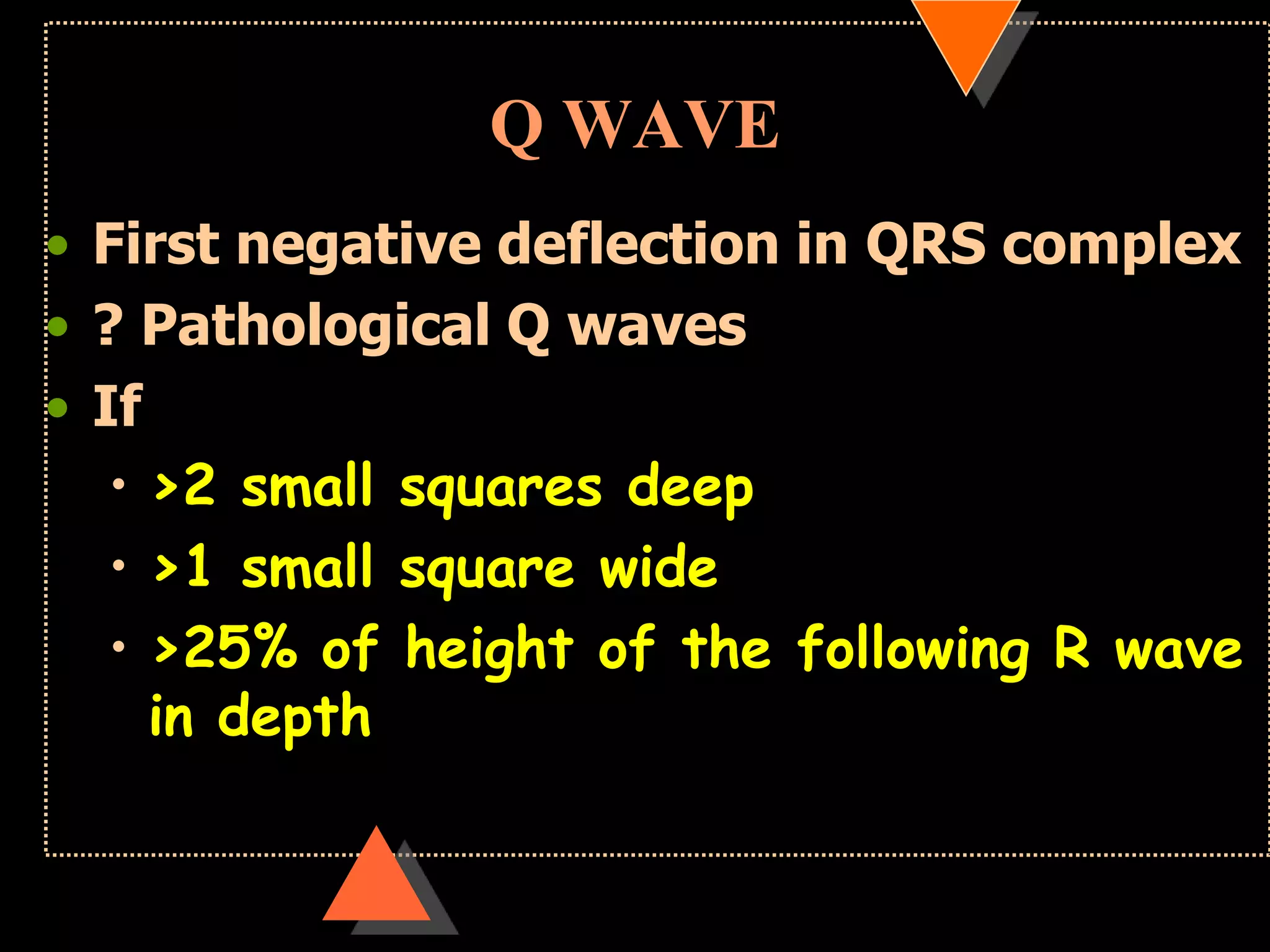 Q WAVE
• First negative deflection in QRS complex
• ? Pathological Q waves
• If
• >2 small squares deep
• >1 small square wide
• >25% of height of the following R wave
in depth
 