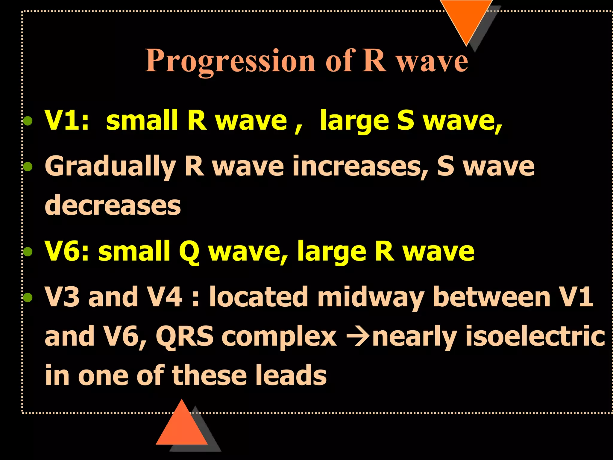 Progression of R wave
• V1: small R wave , large S wave,
• Gradually R wave increases, S wave
decreases
• V6: small Q wave, large R wave
• V3 and V4 : located midway between V1
and V6, QRS complex nearly isoelectric
in one of these leads
 