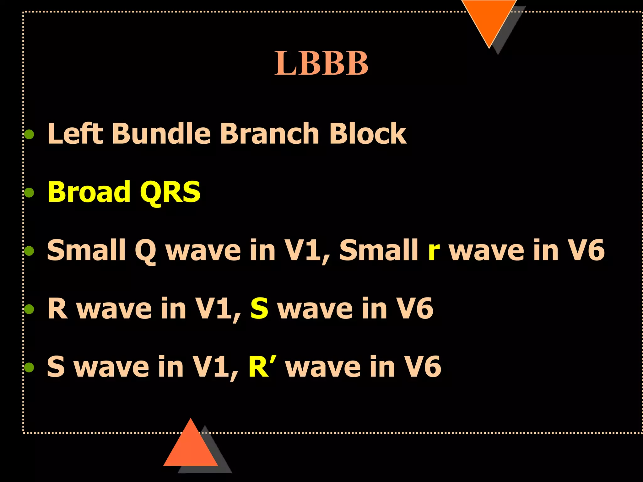 LBBB
• Left Bundle Branch Block
• Broad QRS
• Small Q wave in V1, Small r wave in V6
• R wave in V1, S wave in V6
• S wave in V1, R‟ wave in V6
 