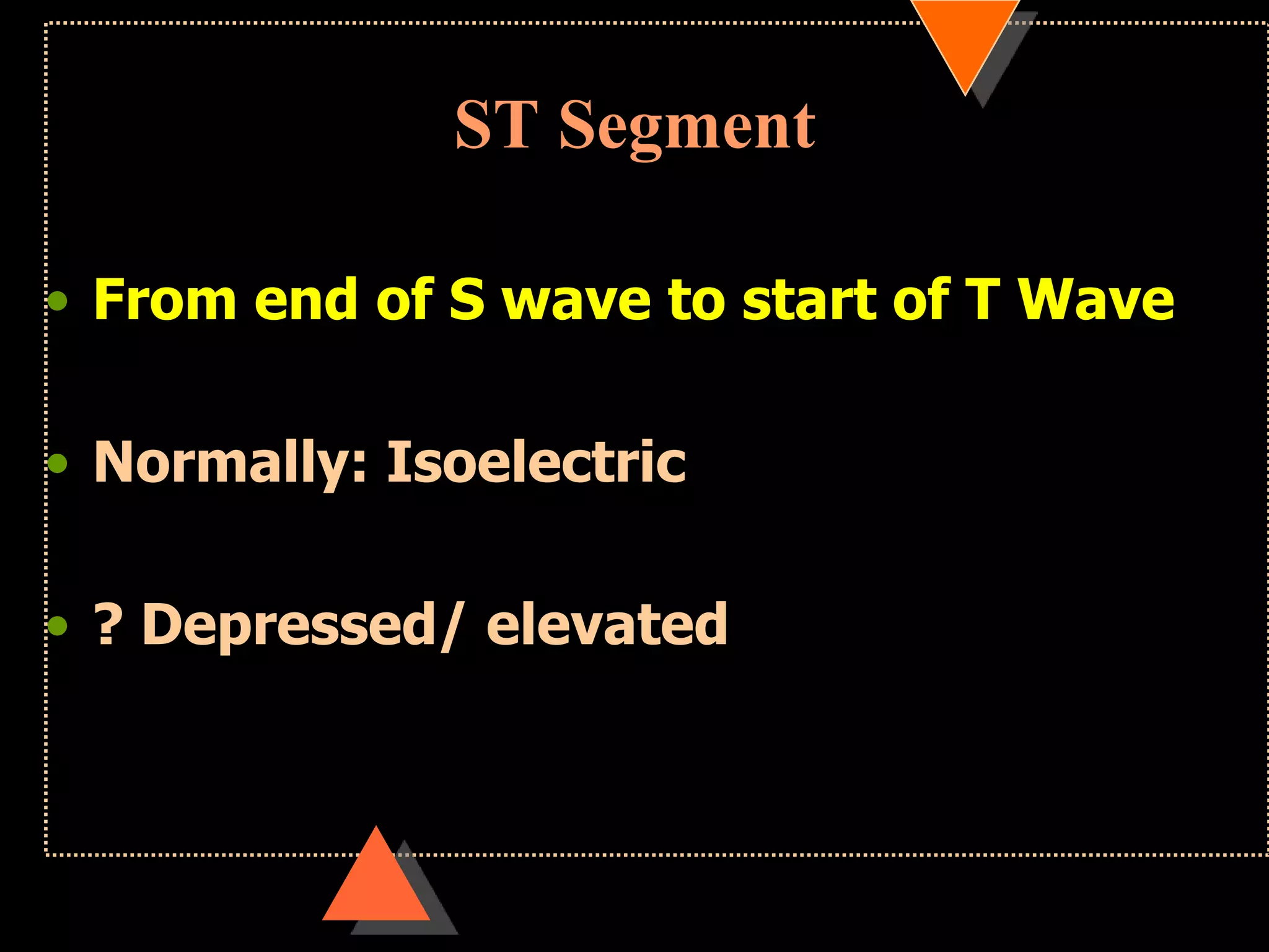 ST Segment
• From end of S wave to start of T Wave
• Normally: Isoelectric
• ? Depressed/ elevated
 