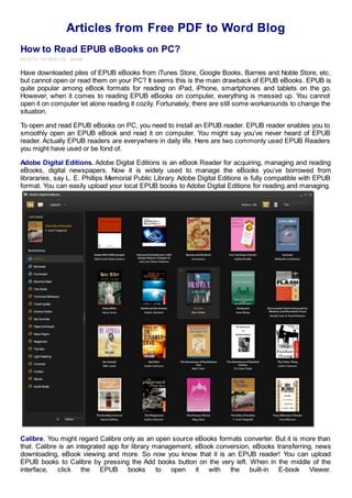 Articles from Free PDF to Word Blog
How to Read EPUB eBooks on PC?
2012-01-16 09:01:02 admin

Have downloaded piles of EPUB eBooks from iTunes Store, Google Books, Barnes and Noble Store, etc.
but cannot open or read them on your PC? It seems this is the main drawback of EPUB eBooks. EPUB is
quite popular among eBook formats for reading on iPad, iPhone, smartphones and tablets on the go.
However, when it comes to reading EPUB eBooks on computer, everything is messed up. You cannot
open it on computer let alone reading it cozily. Fortunately, there are still some workarounds to change the
situation.

To open and read EPUB eBooks on PC, you need to install an EPUB reader. EPUB reader enables you to
smoothly open an EPUB eBook and read it on computer. You might say you’ve never heard of EPUB
reader. Actually EPUB readers are everywhere in daily life. Here are two commonly used EPUB Readers
you might have used or be fond of.

Adobe Digital Editions. Adobe Digital Editions is an eBook Reader for acquiring, managing and reading
eBooks, digital newspapers. Now it is widely used to manage the eBooks you’ve borrowed from
librararies, say L. E. Phillips Memorial Public Library. Adobe Digital Editions is fully compatible with EPUB
format. You can easily upload your local EPUB books to Adobe Digital Editions for reading and managing.




Calibre. You might regard Calibre only as an open source eBooks formats converter. But it is more than
that. Calibre is an integrated app for library management, eBook conversion, eBooks transferring, news
downloading, eBook viewing and more. So now you know that it is an EPUB reader! You can upload
EPUB books to Calibre by pressing the Add books button on the very left. When in the middle of the
interface, click the EPUB books to open it with the built-in E-book Viewer.
 