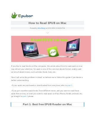 How to Read EPUB on Mac
Posted by Ada Wang on 5/13/2014 11:16:41 PM.
If you like to read books on Mac computer, this article about how to read epub on mac
may attract your attention, for epub is one of the common ebook format, widely used
on lots of ebook stores, such as Kobo, Nook, Sony, etc.
Here I will solve this problem in detail, so believe me to follow this guide if you desire a
better understanding.
-If your epub are purchased or downloaded from one place, refer to part 1.
-If you got countless epub books from different stores, and you want to read those
epub files on mac, or even you want to read epub on iPad, iPhone, Kindle, android, etc,
go straight to part 2 please.
Part 1: Best free EPUB Reader on Mac
 