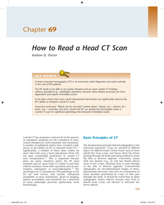 Chapter 69

                       How to Read a Head CT Scan
                       Andrew D. Perron




                          KEY POINTS
                          Cranial computed tomography (CT) is an extremely useful diagnostic tool used routinely
                          in the care of ED patients.

                          The EP needs to be able to accurately interpret and act upon certain CT ﬁndings
                          without specialist (e.g., radiologist) assistance, because many disease processes are time-
                          dependent and require immediate action.

                          It has been shown that even a brief educational intervention can signiﬁcantly improve the
                          EP’s ability to interpret cranial CT scans.

                          Using the mnemonic “blood can be very bad” (where blood = blood, can = cisterns, be =
                          brain, very = ventricles, and bad = bone) the EP can quickly but thoroughly review a
                          cranial CT scan for signiﬁcant pathology that demands immediate action.




               Cranial CT has assumed a critical role in the practice     Basic Principles of CT
               of emergency medicine for the evaluation of intra-
               cranial emergencies, both traumatic and atraumatic.
               A number of published studies have revealed a deﬁ-         The fundamental principle behind radiography is the
               ciency in the ability of EPs to interpret head CTs.1-6     following statement: X-rays are absorbed to different
               Signiﬁcantly, a number of these same studies do            degrees by different tissues. Dense tissues such as bone
               show that with even a brief educational effort, EPs        absorb the most x-rays, and hence allow the fewest
               can gain considerable proﬁciency in cranial CT             passing through the body part being studied to reach
               scan interpretation.2,3 This is important because          the ﬁlm or detector opposite. Conversely, tissues
               there are many situations where the EP must                with low density (e.g., air and fat) absorb almost
               interpret and act upon head CT results in real time        none of the x-rays, allowing most to pass through
               without assistance from other specialists such as neu-     to the ﬁlm or detector opposite. Conventional
               rologists, radiologists, or neuroradiologists.7,8 The      radiographs are two-dimensional images of three-
               advantages of CT scanning for CNS pathology in the         dimensional structures; they rely on a summation of
               ED are well known, and include widespread                  tissue densities penetrated by x-rays as they pass
               availability at most institutions, speed of imaging,       through the body. It should be noted that in plain
               patient accessibility, and sensitivity for a detection     radiographs, denser objects, because they tend to
               of many pathologic processes (particularly acute           absorb more x-rays, can obscure or attenuate less
               hemorrhage).                                               dense objects.
                                                                                                                             753




Ch069-X2872.indd 753                                                                                                                 3/3/2008 1:44:04 PM
 