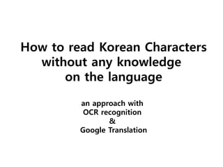 How to read Korean Characters
without any knowledge
on the language
an approach with
OCR recognition
&
Google Translation
 