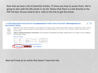 Now that we have a list of potential articles, I’ll show you how to access them. We’re
going to start with the 6th article in my list. Notice that there is a link directly to the
PDF full text. All you need to do is click on the link to get the article.
Next we’ll look at an article that doesn’t have this link.
 
