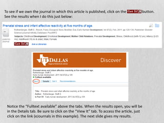 To see if we own the journal in which this article is published, click on the button.
See the results when I do this just below:
Notice the “Fulltext available” above the tabs. When the results open, you will be
in the Details tab. Be sure to click on the “View It” tab. To access the article, just
click on the link (eJournals in this example). The next slide gives my results.
 